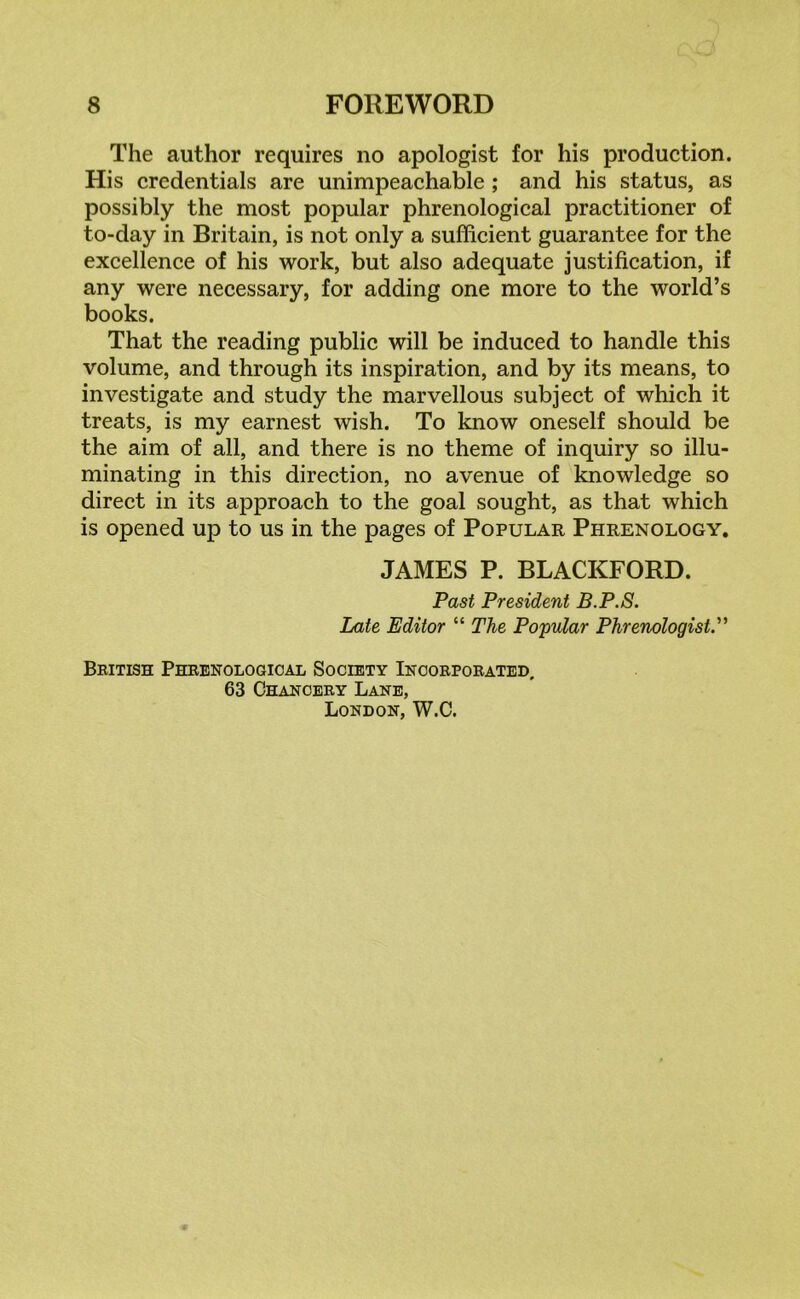 The author requires no apologist for his production. His credentials are unimpeachable ; and his status, as possibly the most popular phrenological practitioner of to-day in Britain, is not only a sufficient guarantee for the excellence of his work, but also adequate justification, if any were necessary, for adding one more to the world’s books. That the reading public will be induced to handle this volume, and through its inspiration, and by its means, to investigate and study the marvellous subject of which it treats, is my earnest wish. To know oneself should be the aim of all, and there is no theme of inquiry so illu- minating in this direction, no avenue of knowledge so direct in its approach to the goal sought, as that which is opened up to us in the pages of Popular Phrenology. JAMES P. BLACKFORD. Past President B.P.S. Late Editor “ The Popular Phrenologist.” British Phrenological Society Incorporated, 63 Chancery Lane, London, W.C.