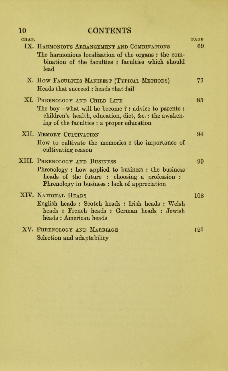 CIIAP. PAGE IX. Harmonious Arrangement and Combinations 69 The harmonious localization of the organs : the com- bination of the faculties : faculties which should lead X. How Faculties Manifest (Typical Methods) 77 Heads that succeed : heads that fail XI. Phrenology and Child Life 85 The boy—what will he become ? : advice to parents : children’s health, education, diet, &c. : the awaken- ing of the faculties : a proper education XII. Memory Cultivation 94 How to cultivate the memories s the importance of cultivating reason XIII. Phrenology and Business 99 Phrenology : how applied to business i the business heads of the future : choosing a profession ; Phrenology in business : lack of appreciation XIV. National Heads 108 English heads : Scotch heads : Irish heads : Welsh heads : French heads : German heads : Jewish heads : American heads XV. Phrenology and Marriage 121 Selection and adaptability