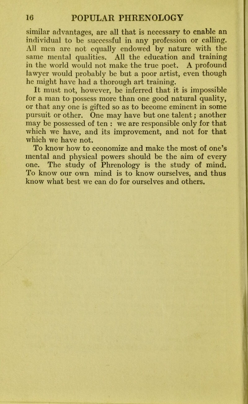 similar advantages, are all that is necessary to enable an individual to be successful in any profession or calling. All men are not equally endowed by nature with the same mental qualities. All the education and training in the world would not make the true poet. A profound lawyer would probably be but a poor artist, even though he might have had a thorough art training. It must not, however, be inferred that it is impossible for a man to possess more than one good natural quality, or that any one is gifted so as to become eminent in some pursuit or other. One may have but one talent; another may be possessed of ten : we are responsible only for that which we have, and its improvement, and not for that which we have not. To know how to economize and make the most of one’s mental and physical powers should be the aim of every one. The study of Phrenology is the study of mind. To know our own mind is to know ourselves, and thus know what best we can do for ourselves and others.