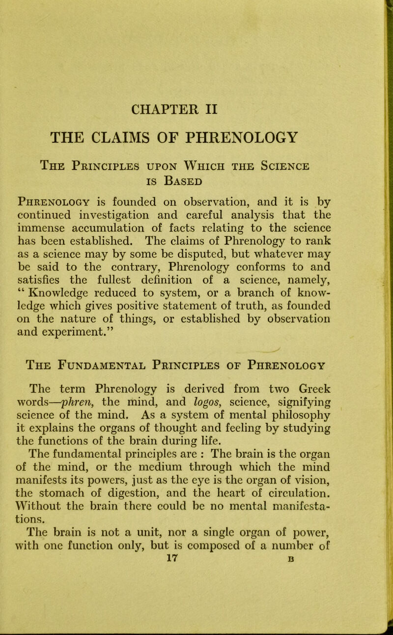 THE CLAIMS OF PHRENOLOGY The Principles upon Which the Science is Based Phrenology is founded on observation, and it is by continued investigation and careful analysis that the immense accumulation of facts relating to the science has been established. The claims of Phrenology to rank as a science may by some be disputed, but whatever may be said to the contrary, Phrenology conforms to and satisfies the fullest definition of a science, namely, “ Knowledge reduced to system, or a branch of know- ledge which gives positive statement of truth, as founded on the nature of things, or established by observation and experiment.” The Fundamental Principles of Phrenology The term Phrenology is derived from two Greek words—phren, the mind, and logos, science, signifying science of the mind. As a system of mental philosophy it explains the organs of thought and feeling by studying the functions of the brain during life. The fundamental principles are : The brain is the organ of the mind, or the medium through which the mind manifests its powers, just as the eye is the organ of vision, the stomach of digestion, and the heart of circulation. Without the brain there could be no mental manifesta- tions. The brain is not a unit, nor a single organ of power, with one function only, but is composed of a number of