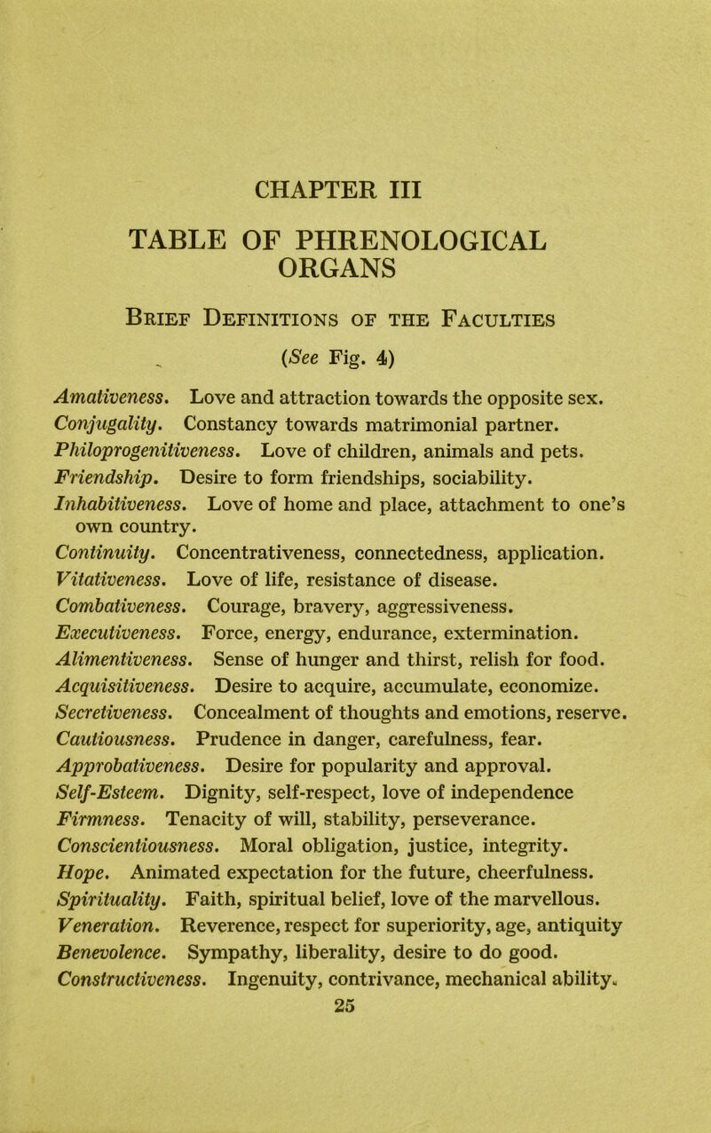 TABLE OF PHRENOLOGICAL ORGANS Brief Definitions of the Faculties (See Fig. 4) Amativeness. Love and attraction towards the opposite sex. Conjugality. Constancy towards matrimonial partner. Philoprogenitiveness. Love of children, animals and pets. Friendship. Desire to form friendships, sociability. Inhabitiveness. Love of home and place, attachment to one’s own country. Continuity. Concentrativeness, connectedness, application. Vitativeness. Love of life, resistance of disease. Combativeness. Courage, bravery, aggressiveness. Executiveness. Force, energy, endurance, extermination. Alimentiveness. Sense of hunger and thirst, relish for food. Acquisitiveness. Desire to acquire, accumulate, economize. Secretiveness. Concealment of thoughts and emotions, reserve. Cautiousness. Prudence in danger, carefulness, fear. Approbativeness. Desire for popularity and approval. Self-Esteem. Dignity, self-respect, love of independence Firmness. Tenacity of will, stability, perseverance. Conscientiousness. Moral obligation, justice, integrity. Hope. Animated expectation for the future, cheerfulness. Spirituality. Faith, spiritual belief, love of the marvellous. Veneration. Reverence, respect for superiority, age, antiquity Benevolence. Sympathy, liberality, desire to do good. Constructiveness. Ingenuity, contrivance, mechanical ability.