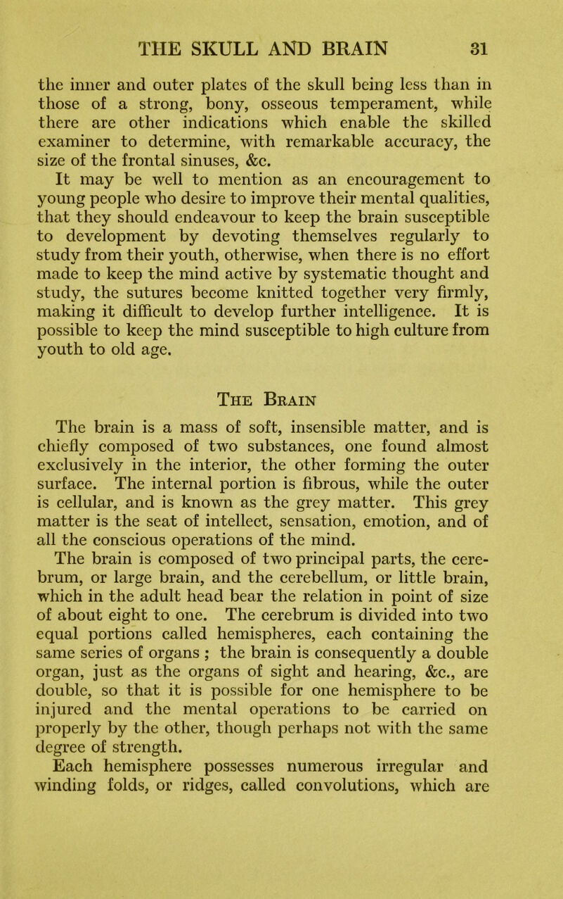 the inner and outer plates of the skull being less than in those of a strong, bony, osseous temperament, while there are other indications which enable the skilled examiner to determine, with remarkable accuracy, the size of the frontal sinuses, &c. It may be well to mention as an encouragement to young people who desire to improve their mental qualities, that they should endeavour to keep the brain susceptible to development by devoting themselves regularly to study from their youth, otherwise, when there is no effort made to keep the mind active by systematic thought and study, the sutures become knitted together very firmly, making it difficult to develop further intelligence. It is possible to keep the mind susceptible to high culture from youth to old age. The Brain The brain is a mass of soft, insensible matter, and is chiefly composed of two substances, one found almost exclusively in the interior, the other forming the outer surface. The internal portion is fibrous, while the outer is cellular, and is known as the grey matter. This grey matter is the seat of intellect, sensation, emotion, and of all the conscious operations of the mind. The brain is composed of two principal parts, the cere- brum, or large brain, and the cerebellum, or little brain, which in the adult head bear the relation in point of size of about eight to one. The cerebrum is divided into two equal portions called hemispheres, each containing the same series of organs ; the brain is consequently a double organ, just as the organs of sight and hearing, &c., are double, so that it is possible for one hemisphere to be injured and the mental operations to be carried on properly by the other, though perhaps not with the same degree of strength. Each hemisphere possesses numerous irregular and winding folds, or ridges, called convolutions, which are