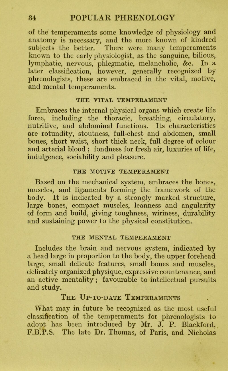 of the temperaments some knowledge of physiology and anatomy is necessary, and the more known of kindred subjects the better. There were many temperaments known to the early physiologist, as the sanguine, bilious, lymphatic, nervous, phlegmatic, melancholic, &c. In a later classification, however, generally recognized by phrenologists, these are embraced in the vital, motive, and mental temperaments. THE VITAL TEMPERAMENT Embraces the internal physical organs which create life force, including the thoracic, breathing, circulatory, nutritive, and abdominal functions. Its characteristics are rotundity, stoutness, full-chest and abdomen, small bones, short waist, short thick neck, full degree of colour and arterial blood ; fondness for fresh air, luxuries of life, indulgence, sociability and pleasure. THE MOTIVE TEMPERAMENT Based on the mechanical system, embraces the bones, muscles, and ligaments forming the framework of the body. It is indicated by a strongly marked structure, large bones, compact muscles, leanness and angularity of form and build, giving toughness, wiriness, durability and sustaining power to the physical constitution. THE MENTAL TEMPERAMENT Includes the brain and nervous system, indicated by a head large in proportion to the body, the upper forehead large, small delicate features, small bones and muscles, delicately organized physique, expressive countenance, and an active mentality; favourable to intellectual pursuits and study. The Up-to-date Temperaments What may in future be recognized as the most useful classification of the temperaments for phrenologists to adopt has been introduced by Mr. J. P. Blackford, F.B.P.S. The late Dr. Thomas, of Paris, and Nicholas