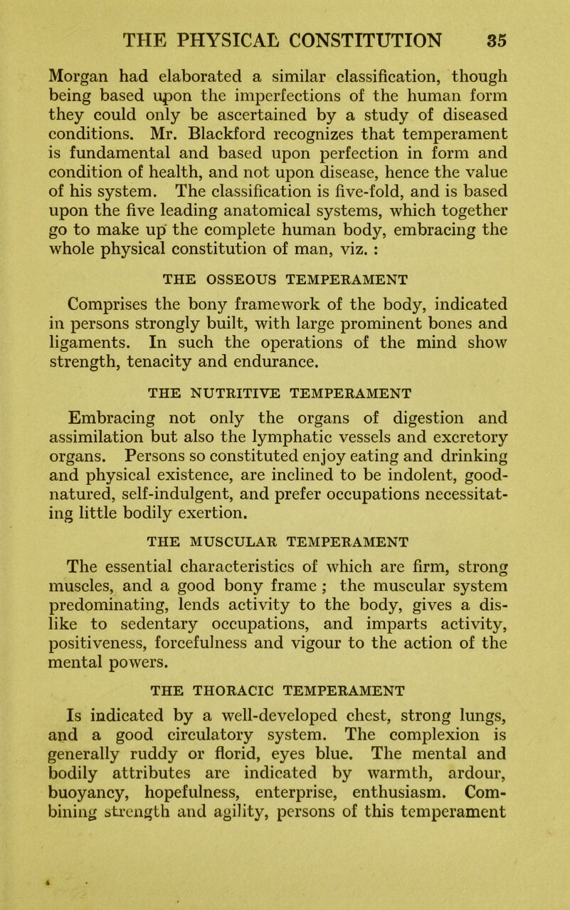 Morgan had elaborated a similar classification, though being based upon the imperfections of the human form they could only be ascertained by a study of diseased conditions. Mr. Blackford recognizes that temperament is fundamental and based upon perfection in form and condition of health, and not upon disease, hence the value of his system. The classification is five-fold, and is based upon the five leading anatomical systems, which together go to make up the complete human body, embracing the whole physical constitution of man, viz. : THE OSSEOUS TEMPERAMENT Comprises the bony framework of the body, indicated in persons strongly built, with large prominent bones and ligaments. In such the operations of the mind show strength, tenacity and endurance. THE NUTRITIVE TEMPERAMENT Embracing not only the organs of digestion and assimilation but also the lymphatic vessels and excretory organs. Persons so constituted enjoy eating and drinking and physical existence, are inclined to be indolent, good- natured, self-indulgent, and prefer occupations necessitat- ing little bodily exertion. THE MUSCULAR TEMPERAMENT The essential characteristics of which are firm, strong muscles, and a good bony frame ; the muscular system predominating, lends activity to the body, gives a dis- like to sedentary occupations, and imparts activity, positiveness, forcefulness and vigour to the action of the mental powers. THE THORACIC TEMPERAMENT Is indicated by a well-developed chest, strong lungs, and a good circulatory system. The complexion is generally ruddy or florid, eyes blue. The mental and bodily attributes are indicated by warmth, ardour, buoyancy, hopefulness, enterprise, enthusiasm. Com- bining strength and agility, persons of this temperament