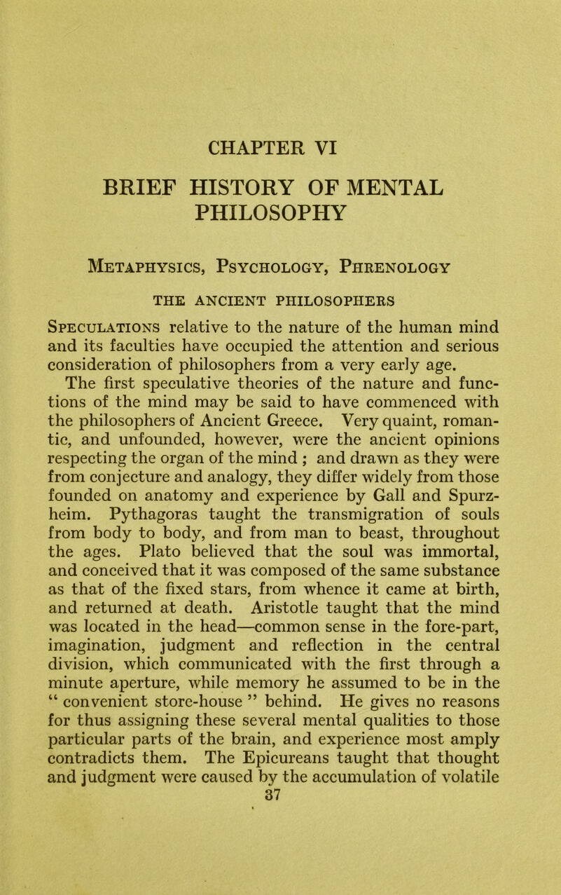 BRIEF HISTORY OF MENTAL PHILOSOPHY Metaphysics, Psychology, Phrenology THE ANCIENT PHILOSOPHERS Speculations relative to the nature of the human mind and its faculties have occupied the attention and serious consideration of philosophers from a very early age. The first speculative theories of the nature and func- tions of the mind may be said to have commenced with the philosophers of Ancient Greece. Very quaint, roman- tic, and unfounded, however, were the ancient opinions respecting the organ of the mind ; and drawn as they were from conjecture and analogy, they differ widely from those founded on anatomy and experience by Gall and Spurz- heim. Pythagoras taught the transmigration of souls from body to body, and from man to beast, throughout the ages. Plato believed that the soul was immortal, and conceived that it was composed of the same substance as that of the fixed stars, from whence it came at birth, and returned at death. Aristotle taught that the mind was located in the head—common sense in the fore-part, imagination, judgment and reflection in the central division, which communicated with the first through a minute aperture, while memory he assumed to be in the “ convenient store-house ” behind. He gives no reasons for thus assigning these several mental qualities to those particular parts of the brain, and experience most amply contradicts them. The Epicureans taught that thought and judgment were caused by the accumulation of volatile