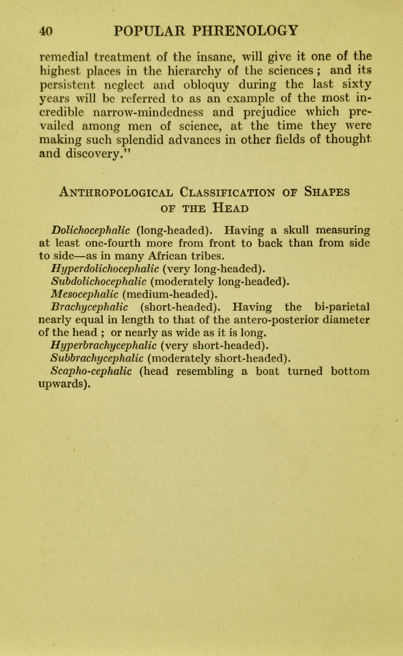 remedial treatment of the insane, will give it one of the highest places in the hierarchy of the sciences ; and its persistent neglect and obloquy during the last sixty years will be referred to as an example of the most in- credible narrow-mindedness and prejudice which pre- vailed among men of science, at the time they were making such splendid advances in other fields of thought and discovery.” Anthropological Classification of Shapes of the Head Dolichocephalic (long-headed). Having a skull measuring at least one-fourth more from front to back than from side to side—as in many African tribes. Hyper dolichocephalic (very long-headed). Subdolichoceplialic (moderately long-headed). Mesoceplialic (medium-headed). Br achy cephalic (short-headed). Having the bi-parietal nearly equal in length to that of the antero-posterior diameter of the head ; or nearly as wide as it is long. Hyp erbr achy cephalic (very short-headed). Subbr achy cephalic (moderately short-headed). Scapho-cephalic (head resembling a boat turned bottom upwards).