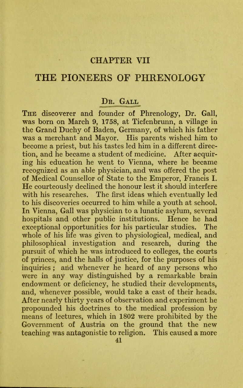 THE PIONEERS OF PHRENOLOGY Dr. Gall The discoverer and founder of Phrenology, Dr. Gall, was born on March 9, 1758, at Tiefenbrunn, a village in the Grand Duchy of Baden, Germany, of which his father was a merchant and Mayor. His parents wished him to become a priest, but his tastes led him in a different direc- tion, and he became a student of medicine. After acquir- ing his education he went to Vienna, where he became recognized as an able physician, and was offered the post of Medical Counsellor of State to the Emperor, Francis I. He courteously declined the honour lest it should interfere with his researches. The first ideas which eventually led to his discoveries occurred to him while a youth at school. In Vienna, Gall was physician to a lunatic asylum, several hospitals and other public institutions. Hence he had exceptional opportunities for his particular studies. The whole of his life was given to physiological, medical, and philosophical investigation and research, during the pursuit of which he was introduced to colleges, the courts of princes, and the halls of justice, for the purposes of his inquiries ; arid whenever he heard of any persons who were in any way distinguished by a remarkable brain endowment or deficiency, he studied their developments, and, whenever possible, would take a cast of their heads. After nearly thirty years of observation and experiment he propounded his doctrines to the medical profession by means of lectures, which in 1802 were prohibited by the Government of Austria on the ground that the new teaching was antagonistic to religion. This caused a more