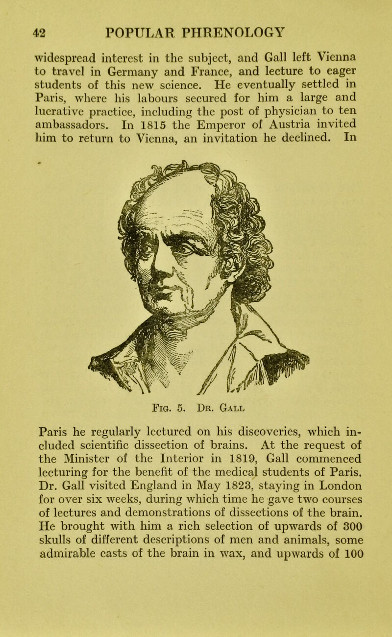widespread interest in the subject, and Gall left Vienna to travel in Germany and France, and lecture to eager students of this new science. He eventually settled in Paris, where his labours secured for him a large and lucrative practice, including the post of physician to ten ambassadors. In 1815 the Emperor of Austria invited him to return to Vienna, an invitation he declined. In Fig. 5. Dr. Gall Paris he regularly lectured on his discoveries, which in- cluded scientific dissection of brains. At the request of the Minister of the Interior in 1819, Gall commenced lecturing for the benefit of the medical students of Paris. Dr. Gall visited England in May 1823, staying in London for over six weeks, during which time he gave two courses of lectures and demonstrations of dissections of the brain. He brought with him a rich selection of upwards of 300 skulls of different descriptions of men and animals, some admirable casts of the brain in wax, and upwards of 100