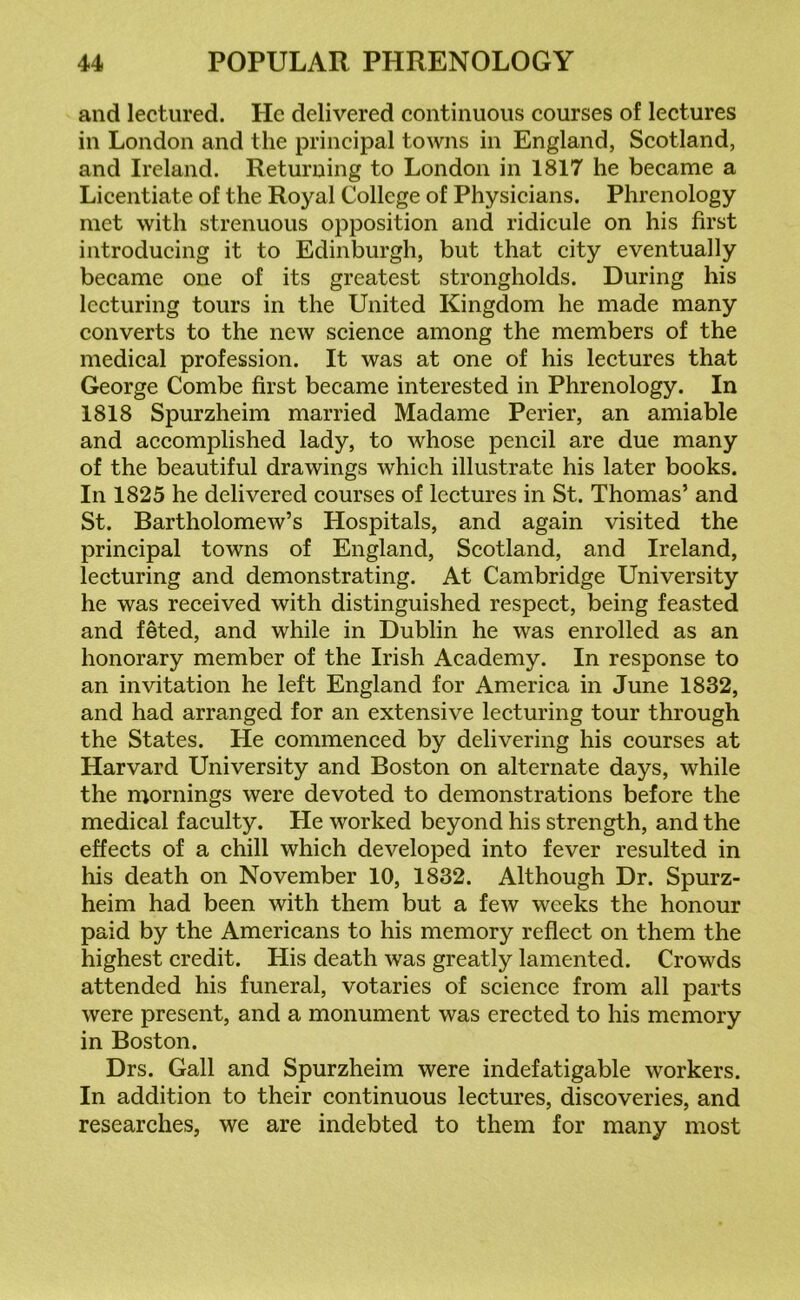 and lectured. He delivered continuous courses of lectures in London and the principal towns in England, Scotland, and Ireland. Returning to London in 1817 he became a Licentiate of the Royal College of Physicians. Phrenology met with strenuous opposition and ridicule on his first introducing it to Edinburgh, but that city eventually became one of its greatest strongholds. During his lecturing tours in the United Kingdom he made many converts to the new science among the members of the medical profession. It was at one of his lectures that George Combe first became interested in Phrenology. In 1818 Spurzheim married Madame Perier, an amiable and accomplished lady, to whose pencil are due many of the beautiful drawings which illustrate his later books. In 1825 he delivered courses of lectures in St. Thomas’ and St. Bartholomew’s Hospitals, and again visited the principal towns of England, Scotland, and Ireland, lecturing and demonstrating. At Cambridge University he was received with distinguished respect, being feasted and feted, and while in Dublin he was enrolled as an honorary member of the Irish Academy. In response to an invitation he left England for America in June 1832, and had arranged for an extensive lecturing tour through the States. He commenced by delivering his courses at Harvard University and Boston on alternate days, while the mornings were devoted to demonstrations before the medical faculty. He worked beyond his strength, and the effects of a chill which developed into fever resulted in his death on November 10, 1832. Although Dr. Spurz- heim had been with them but a few weeks the honour paid by the Americans to his memory reflect on them the highest credit. His death was greatly lamented. Crowds attended his funeral, votaries of science from all parts were present, and a monument was erected to his memory in Boston. Drs. Gall and Spurzheim were indefatigable workers. In addition to their continuous lectures, discoveries, and researches, we are indebted to them for many most