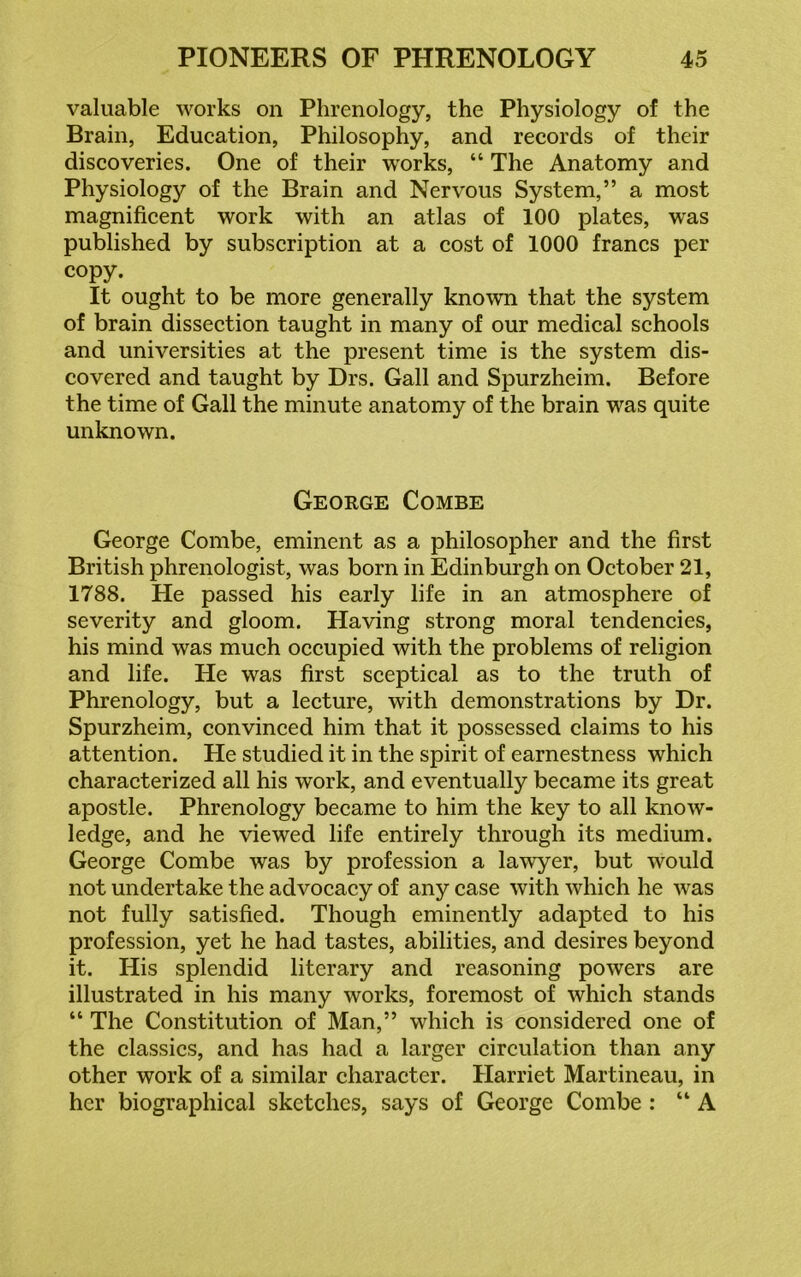 valuable works on Phrenology, the Physiology of the Brain, Education, Philosophy, and records of their discoveries. One of their works, “ The Anatomy and Physiology of the Brain and Nervous System,” a most magnificent work with an atlas of 100 plates, was published by subscription at a cost of 1000 francs per copy. It ought to be more generally known that the system of brain dissection taught in many of our medical schools and universities at the present time is the system dis- covered and taught by Drs. Gall and Spurzheim. Before the time of Gall the minute anatomy of the brain was quite unknown. George Combe George Combe, eminent as a philosopher and the first British phrenologist, was born in Edinburgh on October 21, 1788. He passed his early life in an atmosphere of severity and gloom. Having strong moral tendencies, his mind was much occupied with the problems of religion and life. He was first sceptical as to the truth of Phrenology, but a lecture, with demonstrations by Dr. Spurzheim, convinced him that it possessed claims to his attention. He studied it in the spirit of earnestness which characterized all his work, and eventually became its great apostle. Phrenology became to him the key to all know- ledge, and he viewed life entirely through its medium. George Combe was by profession a lawyer, but would not undertake the advocacy of any case with which he was not fully satisfied. Though eminently adapted to his profession, yet he had tastes, abilities, and desires beyond it. His splendid literary and reasoning powers are illustrated in his many works, foremost of which stands “ The Constitution of Man,” which is considered one of the classics, and has had a larger circulation than any other work of a similar character. Harriet Martineau, in her biographical sketches, says of George Combe : “A