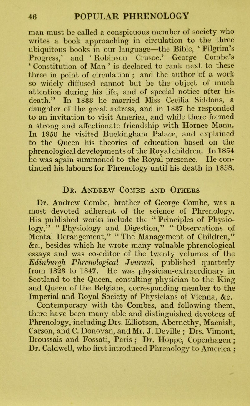 man must be called a conspicuous member of society who writes a book approaching in circulation to the three ubiquitous books in our language—the Bible, ‘ Pilgrim’s Progress,’ and ‘ Robinson Crusoe.’ George Combe’s ‘ Constitution of Man ’ is declared to rank next to these three in point of circulation ; and the author of a work so widely diffused cannot but be the object of much attention during his life, and of special notice after his death.” In 1833 he married Miss Cecilia Siddons, a daughter of the great actress, and in 1837 he responded to an invitation to visit America, and while there formed a strong and affectionate friendship with Horace Mann. In 1850 he visited Buckingham Palace, and explained to the Queen his theories of education based on the phrenological developments of the Royal children. In 1854 he was again summoned to the Royal presence. He con- tinued his labours for Phrenology until his death in 1858. Dr. Andrew Combe and Others Dr. Andrew Combe, brother of George Combe, was a most devoted adherent of the science of Phrenology. His published works include the “ Principles of Physio- logy/’ “ Physiology and Digestion,” “ Observations of Mental Derangement,” “ The Management of Children,” &c., besides which he wrote many valuable phrenological essays and was co-editor of the twenty volumes of the Edinburgh Phrenological Journal, published quarterly from 1823 to 1847. He was physician-extraordinary in Scotland to the Queen, consulting physician to the King and Queen of the Belgians, corresponding member to the Imperial and Royal Society of Physicians of Vienna, &c. Contemporary with the Combes, and following them, there have been many able and distinguished devotees of Phrenology, including Drs. Elliotson, Abernethy, Macnish, Carson, and C. Donovan, and Mr. J. Deville ; Drs. Vimont, Broussais and Fossati, Paris; Dr. Hoppe, Copenhagen ; Dr. Caldwell, who first introduced Phrenology to America ;