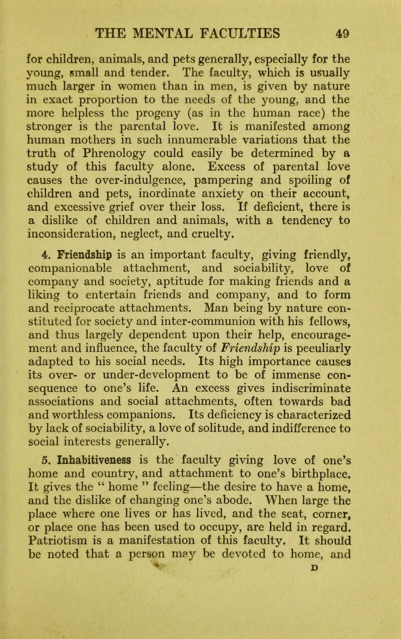 for children, animals, and pets generally, especially for the young, small and tender. The faculty, which is usually much larger in women than in men, is given by nature in exact proportion to the needs of the young, and the more helpless the progeny (as in the human race) the stronger is the parental love. It is manifested among human mothers in such innumerable variations that the truth of Phrenology could easily be determined by a study of this faculty alone. Excess of parental love causes the over-indulgence, pampering and spoiling of children and pets, inordinate anxiety on their account, and excessive grief over their loss. If deficient, there is a dislike of children and animals, with a tendency to inconsideration, neglect, and cruelty. 4. Friendship is an important faculty, giving friendly, companionable attachment, and sociability, love of company and society, aptitude for making friends and a liking to entertain friends and company, and to form and reciprocate attachments. Man being by nature con- stituted for society and inter-communion with his fellows, and thus largely dependent upon their help, encourage- ment and influence, the faculty of Friendship is peculiarly adapted to his social needs. Its high importance causes its over- or under-development to be of immense con- sequence to one’s life. An excess gives indiscriminate associations and social attachments, often towards bad and worthless companions. Its deficiency is characterized by lack of sociability, a love of solitude, and indifference to social interests generally. 5. Inhabitiveness is the faculty giving love of one’s home and country, and attachment to one’s birthplace. It gives the “ home ” feeling—the desire to have a home, and the dislike of changing one’s abode. When large the place where one lives or has lived, and the seat, corner, or place one has been used to occupy, are held in regard. Patriotism is a manifestation of this faculty. It should be noted that a person may be devoted to home, and