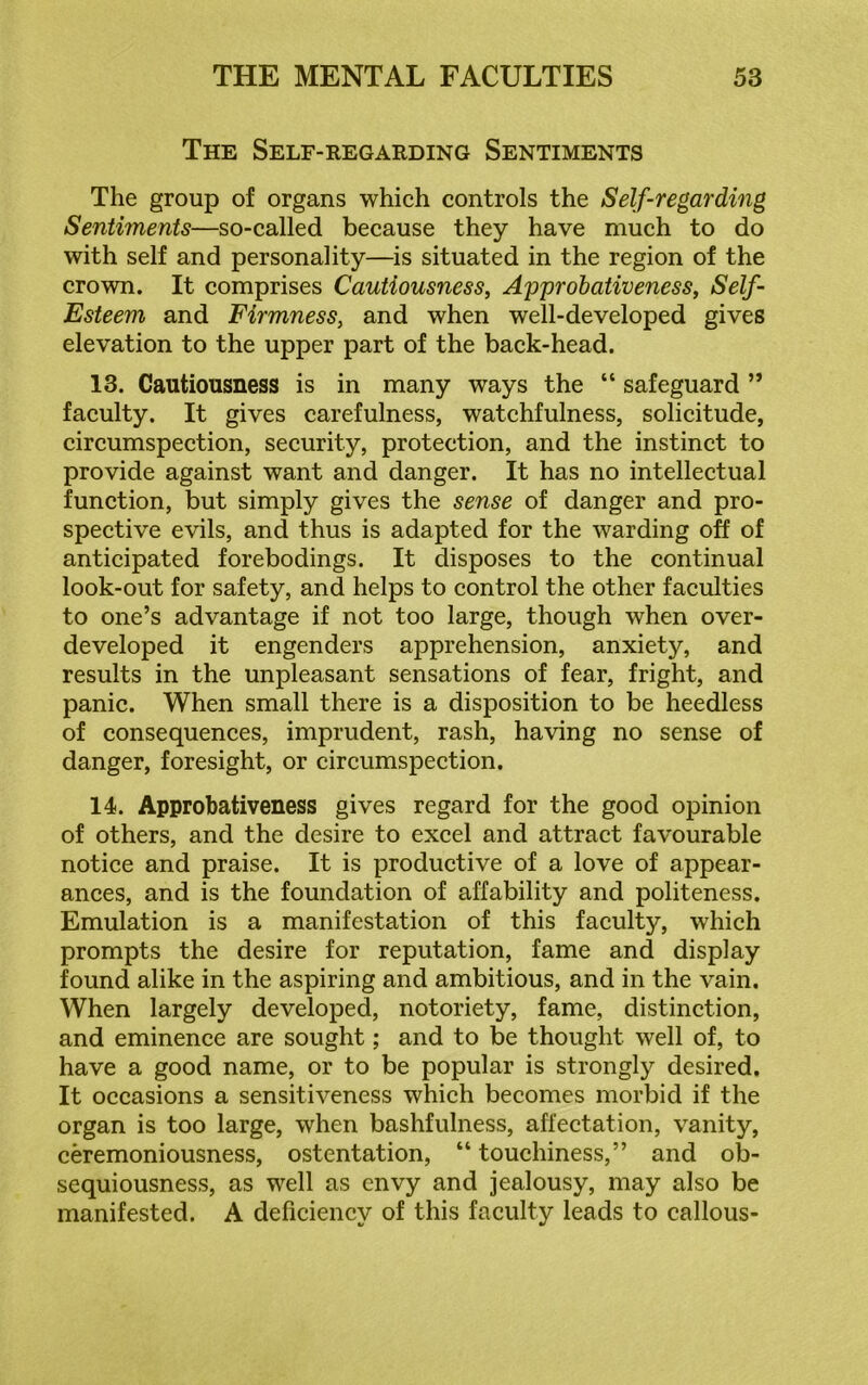 The Self-regarding Sentiments The group of organs which controls the Self-regarding Sentiments—so-called because they have much to do with self and personality—is situated in the region of the crown. It comprises Cautiousness, Ayyrobativeness, Self- Esteem and Firmness, and when well-developed gives elevation to the upper part of the back-head. 13. Cautiousness is in many ways the “ safeguard ” faculty. It gives carefulness, watchfulness, solicitude, circumspection, security, protection, and the instinct to provide against want and danger. It has no intellectual function, but simply gives the sense of danger and pro- spective evils, and thus is adapted for the warding off of anticipated forebodings. It disposes to the continual look-out for safety, and helps to control the other faculties to one’s advantage if not too large, though when over- developed it engenders apprehension, anxiety, and results in the unpleasant sensations of fear, fright, and panic. When small there is a disposition to be heedless of consequences, imprudent, rash, having no sense of danger, foresight, or circumspection. 14. Approbativeness gives regard for the good opinion of others, and the desire to excel and attract favourable notice and praise. It is productive of a love of appear- ances, and is the foundation of affability and politeness. Emulation is a manifestation of this faculty, which prompts the desire for reputation, fame and display found alike in the aspiring and ambitious, and in the vain. When largely developed, notoriety, fame, distinction, and eminence are sought; and to be thought well of, to have a good name, or to be popular is strongly desired. It occasions a sensitiveness which becomes morbid if the organ is too large, when bashfulness, affectation, vanity, ceremoniousness, ostentation, “ touchiness,” and ob- sequiousness, as well as envy and jealousy, may also be manifested. A deficiency of this faculty leads to callous-