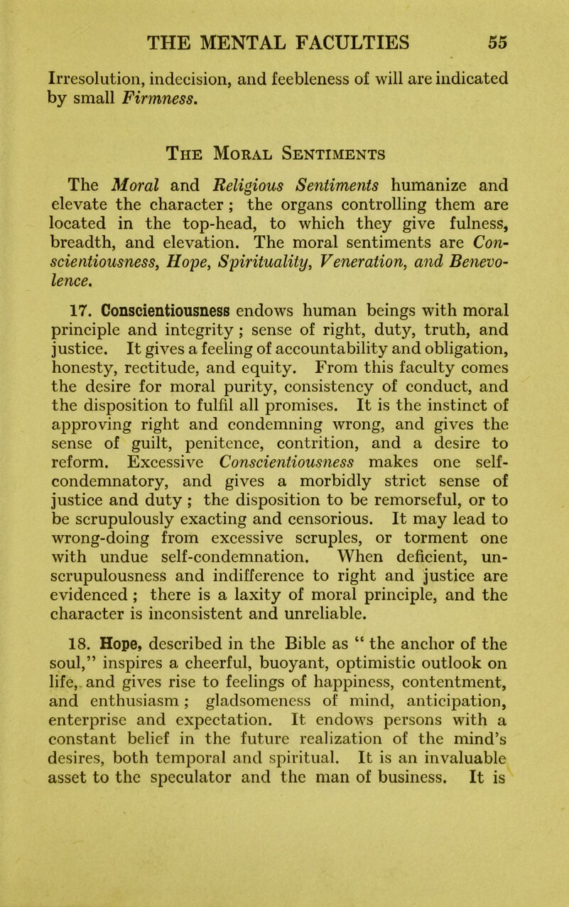 Irresolution, indecision, and feebleness of will are indicated by small Firmness. The Moral Sentiments The Moral and Religious Sentiments humanize and elevate the character ; the organs controlling them are located in the top-head, to which they give fulness, breadth, and elevation. The moral sentiments are Con- scientiousness, Hope, Spirituality, Veneration, and Benevo- lence. 17. Conscientiousness endows human beings with moral principle and integrity ; sense of right, duty, truth, and justice. It gives a feeling of accountability and obligation, honesty, rectitude, and equity. From this faculty comes the desire for moral purity, consistency of conduct, and the disposition to fulfil all promises. It is the instinct of approving right and condemning wrong, and gives the sense of guilt, penitence, contrition, and a desire to reform. Excessive Conscientiousness makes one self- condemnatory, and gives a morbidly strict sense of justice and duty; the disposition to be remorseful, or to be scrupulously exacting and censorious. It may lead to wrong-doing from excessive scruples, or torment one with undue self-condemnation. When deficient, un- scrupulousness and indifference to right and justice are evidenced ; there is a laxity of moral principle, and the character is inconsistent and unreliable. 18. Hope, described in the Bible as “ the anchor of the soul,” inspires a cheerful, buoyant, optimistic outlook on life,, and gives rise to feelings of happiness, contentment, and enthusiasm; gladsomeness of mind, anticipation, enterprise and expectation. It endows persons with a constant belief in the future realization of the mind’s desires, both temporal and spiritual. It is an invaluable asset to the speculator and the man of business. It is