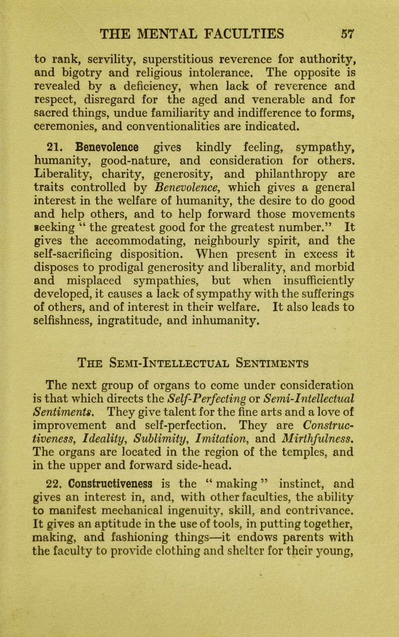 to rank, servility, superstitious reverence for authority, and bigotry and religious intolerance. The opposite is revealed by a deficiency, when lack of reverence and respect, disregard for the aged and venerable and for sacred things, undue familiarity and indifference to forms, ceremonies, and conventionalities are indicated. 21. Benevolence gives kindly feeling, sympathy, humanity, good-nature, and consideration for others. Liberality, charity, generosity, and philanthropy are traits controlled by Benevolence, which gives a general interest in the welfare of humanity, the desire to do good and help others, and to help forward those movements seeking “ the greatest good for the greatest number.” It gives the accommodating, neighbourly spirit, and the self-sacrificing disposition. When present in excess it disposes to prodigal generosity and liberality, and morbid and misplaced sympathies, but when insufficiently developed, it causes a lack of sympathy with the sufferings of others, and of interest in their welfare. It also leads to selfishness, ingratitude, and inhumanity. The Semi-Intellectual Sentiments The next group of organs to come under consideration is that which directs the Self-Perfecting or Semi-Intellectual Sentiments. They give talent for the fine arts and a love of improvement and self-perfection. They are Construc- tiveness, Ideality, Sublimity, Imitation, and Mirthfulness. The organs are located in the region of the temples, and in the upper and forward side-head. 22. Constructiveness is the “ making ” instinct, and gives an interest in, and, with other faculties, the ability to manifest mechanical ingenuity, skill, and contrivance. It gives an aptitude in the use of tools, in putting together, making, and fashioning things—it endows parents with the faculty to provide clothing and shelter for their young,