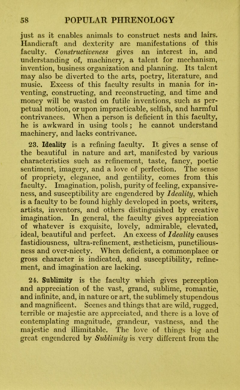 just as it enables animals to construct nests and lairs. Handicraft and dexterity are manifestations of this faculty. Constructiveness gives an interest in, and understanding of, machinery, a talent for mechanism, invention, business organization and planning. Its talent may also be diverted to the arts, poetry, literature, and music. Excess of this faculty results in mania for in- venting, constructing, and reconstructing, and time and money will be wasted on futile inventions, such as per- petual motion, or upon impracticable, selfish, and harmful contrivances. When a person is deficient in this faculty, he is awkward in using tools ; he cannot understand machinery, and lacks contrivance. 23. Ideality is a refining faculty. It gives a sense of the beautiful in nature and art, manifested by various characteristics such as refinement, taste, fancy, poetic sentiment, imagery, and a love of perfection. The sense of propriety, elegance, and gentility, comes from this faculty. Imagination, polish, purity of feeling, expansive- ness, and susceptibility are engendered by Ideality, which is a faculty to be found highly developed in poets, writers, artists, inventors, and others distinguished by creative imagination. In general, the faculty gives appreciation of whatever is exquisite, lovely, admirable, elevated, ideal, beautiful and perfect. An excess of Ideality causes fastidiousness, ultra-refinement, aestheticism, punctilious- ness and over-nicety. When deficient, a commonplace or gross character is indicated, and susceptibility, refine- ment, and imagination are lacking. 24. Sublimity is the faculty which gives perception and appreciation of the vast, grand, sublime, romantic, and infinite, and, in nature or art, the sublimely stupendous and magnificent. Scenes and things that are wild, rugged, terrible or majestic are appreciated, and there is a love of contemplating magnitude, grandeur, vastness, and the majestic and illimitable. The love of things big and great engendered by Sublimity is very different from the