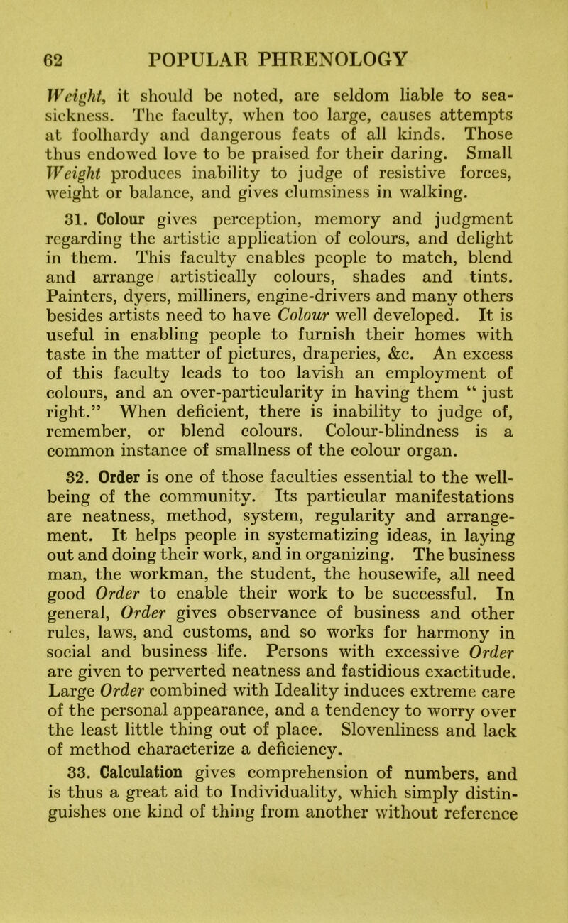Weight, it should be noted, are seldom liable to sea- sickness. The faculty, when too large, causes attempts at foolhardy and dangerous feats of all kinds. Those thus endowed love to be praised for their daring. Small Weight produces inability to judge of resistive forces, weight or balance, and gives clumsiness in walking. 31. Colour gives perception, memory and judgment regarding the artistic application of colours, and delight in them. This faculty enables people to match, blend and arrange artistically colours, shades and tints. Painters, dyers, milliners, engine-drivers and many others besides artists need to have Colour well developed. It is useful in enabling people to furnish their homes with taste in the matter of pictures, draperies, &c. An excess of this faculty leads to too lavish an employment of colours, and an over-particularity in having them “ just right.” When deficient, there is inability to judge of, remember, or blend colours. Colour-blindness is a common instance of smallness of the colour organ. 32. Order is one of those faculties essential to the well- being of the community. Its particular manifestations are neatness, method, system, regularity and arrange- ment. It helps people in systematizing ideas, in laying out and doing their work, and in organizing. The business man, the workman, the student, the housewife, all need good Order to enable their work to be successful. In general, Order gives observance of business and other rules, laws, and customs, and so works for harmony in social and business life. Persons with excessive Order are given to perverted neatness and fastidious exactitude. Large Order combined with Ideality induces extreme care of the personal appearance, and a tendency to worry over the least little thing out of place. Slovenliness and lack of method characterize a deficiency. 33. Calculation gives comprehension of numbers, and is thus a great aid to Individuality, which simply distin- guishes one kind of thing from another without reference