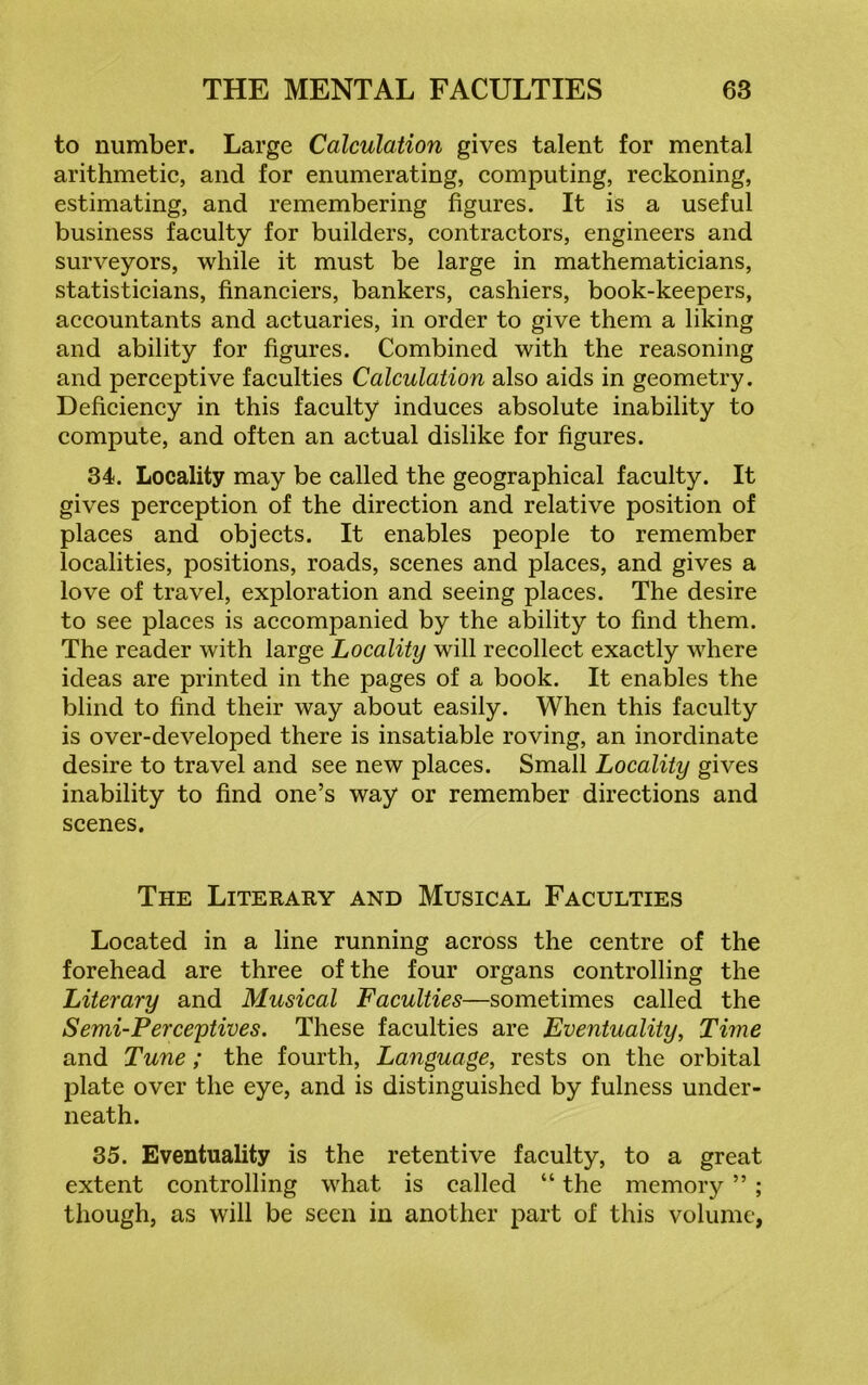 to number. Large Calculation gives talent for mental arithmetic, and for enumerating, computing, reckoning, estimating, and remembering figures. It is a useful business faculty for builders, contractors, engineers and surveyors, while it must be large in mathematicians, statisticians, financiers, bankers, cashiers, book-keepers, accountants and actuaries, in order to give them a liking and ability for figures. Combined with the reasoning and perceptive faculties Calculation also aids in geometry. Deficiency in this faculty induces absolute inability to compute, and often an actual dislike for figures. 34. Locality may be called the geographical faculty. It gives perception of the direction and relative position of places and objects. It enables people to remember localities, positions, roads, scenes and places, and gives a love of travel, exploration and seeing places. The desire to see places is accompanied by the ability to find them. The reader with large Locality will recollect exactly where ideas are printed in the pages of a book. It enables the blind to find their way about easily. When this faculty is over-developed there is insatiable roving, an inordinate desire to travel and see new places. Small Locality gives inability to find one’s way or remember directions and scenes. The Literary and Musical Faculties Located in a line running across the centre of the forehead are three of the four organs controlling the Literary and Musical Faculties—sometimes called the Semi-Perceptives. These faculties are Eventuality, Time and Tune; the fourth, Language, rests on the orbital plate over the eye, and is distinguished by fulness under- neath. 35. Eventuality is the retentive faculty, to a great extent controlling what is called “ the memory ” ; though, as will be seen in another part of this volume,