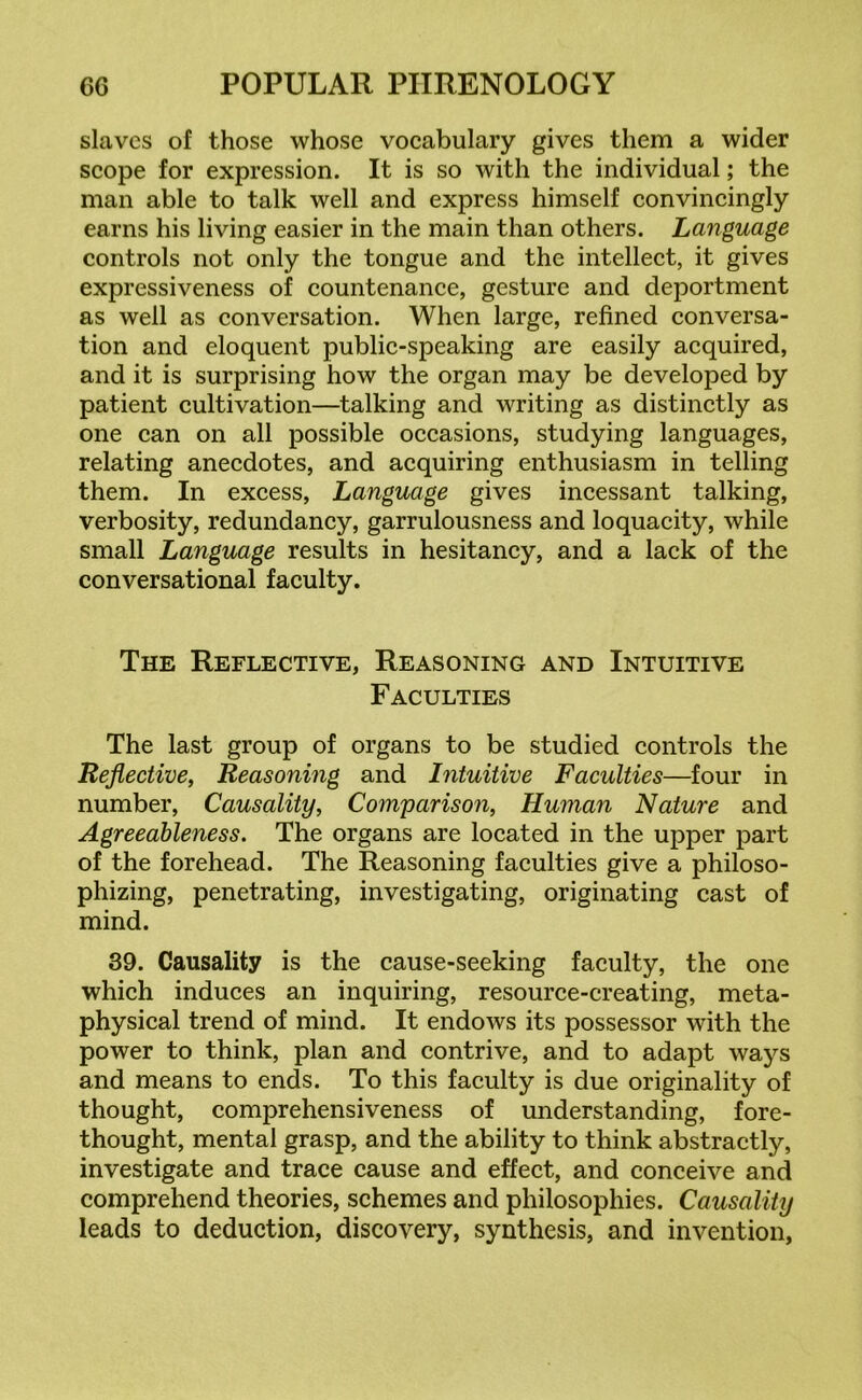 slaves of those whose vocabulary gives them a wider scope for expression. It is so with the individual; the man able to talk well and express himself convincingly earns his living easier in the main than others. Language controls not only the tongue and the intellect, it gives expressiveness of countenance, gesture and deportment as well as conversation. When large, refined conversa- tion and eloquent public-speaking are easily acquired, and it is surprising how the organ may be developed by patient cultivation—talking and writing as distinctly as one can on all possible occasions, studying languages, relating anecdotes, and acquiring enthusiasm in telling them. In excess, Language gives incessant talking, verbosity, redundancy, garrulousness and loquacity, while small Language results in hesitancy, and a lack of the conversational faculty. The Reflective, Reasoning and Intuitive Faculties The last group of organs to be studied controls the Reflective, Reasoning and Intuitive Faculties—four in number, Causality, Comparison, Human Nature and Agreeableness. The organs are located in the upper part of the forehead. The Reasoning faculties give a philoso- phizing, penetrating, investigating, originating cast of mind. 39. Causality is the cause-seeking faculty, the one which induces an inquiring, resource-creating, meta- physical trend of mind. It endows its possessor with the power to think, plan and contrive, and to adapt ways and means to ends. To this faculty is due originality of thought, comprehensiveness of understanding, fore- thought, mental grasp, and the ability to think abstractly, investigate and trace cause and effect, and conceive and comprehend theories, schemes and philosophies. Causality leads to deduction, discovery, synthesis, and invention,