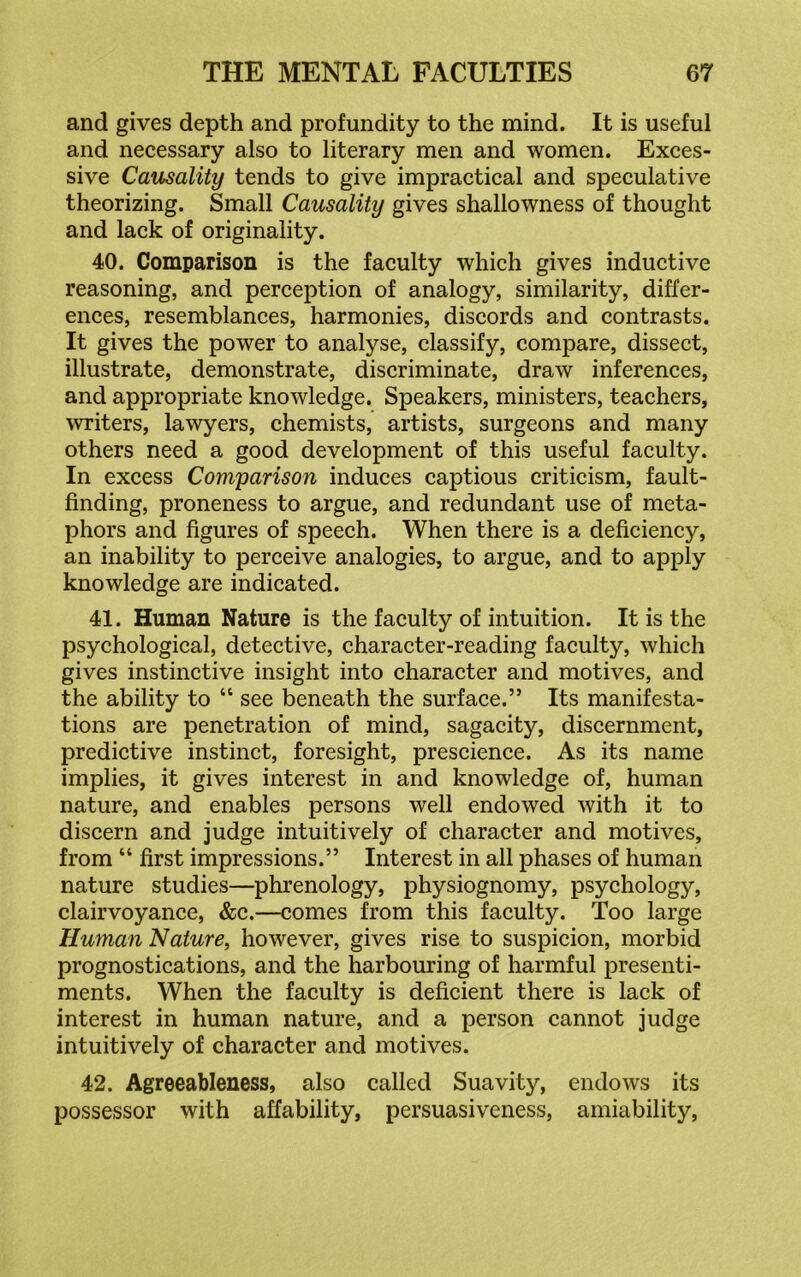 and gives depth and profundity to the mind. It is useful and necessary also to literary men and women. Exces- sive Causality tends to give impractical and speculative theorizing. Small Causality gives shallowness of thought and lack of originality. 40. Comparison is the faculty which gives inductive reasoning, and perception of analogy, similarity, differ- ences, resemblances, harmonies, discords and contrasts. It gives the power to analyse, classify, compare, dissect, illustrate, demonstrate, discriminate, draw inferences, and appropriate knowledge. Speakers, ministers, teachers, writers, lawyers, chemists, artists, surgeons and many others need a good development of this useful faculty. In excess Comparison induces captious criticism, fault- finding, proneness to argue, and redundant use of meta- phors and figures of speech. When there is a deficiency, an inability to perceive analogies, to argue, and to apply knowledge are indicated. 41. Human Nature is the faculty of intuition. It is the psychological, detective, character-reading faculty, which gives instinctive insight into character and motives, and the ability to “ see beneath the surface.” Its manifesta- tions are penetration of mind, sagacity, discernment, predictive instinct, foresight, prescience. As its name implies, it gives interest in and knowledge of, human nature, and enables persons well endowed with it to discern and judge intuitively of character and motives, from “ first impressions.” Interest in all phases of human nature studies—phrenology, physiognomy, psychology, clairvoyance, &c.—comes from this faculty. Too large Human Nature, however, gives rise to suspicion, morbid prognostications, and the harbouring of harmful presenti- ments. When the faculty is deficient there is lack of interest in human nature, and a person cannot judge intuitively of character and motives. 42. Agreeableness, also called Suavity, endows its possessor with affability, persuasiveness, amiability,