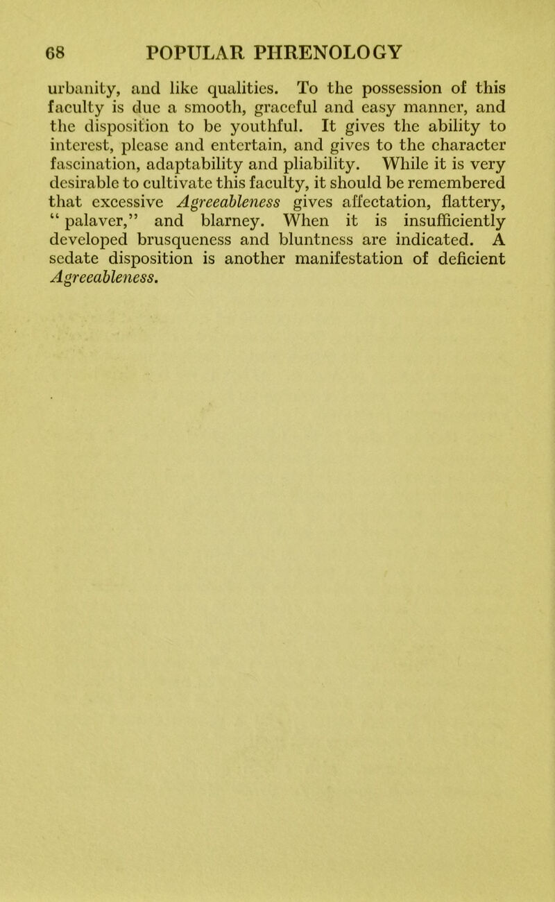 urbanity, and like qualities. To the possession of this faculty is due a smooth, graceful and easy manner, and the disposition to be youthful. It gives the ability to interest, please and entertain, and gives to the character fascination, adaptability and pliability. While it is very desirable to cultivate this faculty, it should be remembered that excessive Agreeableness gives affectation, flattery, “ palaver,” and blarney. When it is insufficiently developed brusqueness and bluntness are indicated. A sedate disposition is another manifestation of deficient Agreeableness.