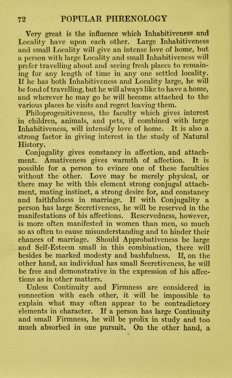 Very great is the influence which Inhabitiveness and Locality have upon each other. Large Inhabitiveness and small Locality will give an intense love of home, but a person with large Locality and small Inhabitiveness will prefer travelling about and seeing fresh places to remain- ing for any length of time in any one settled locality. If he has both Inhabitiveness and Locality large, he will be fond of travelling, but he will always like to have a home, and wherever he may go he will become attached to the various places he visits and regret leaving them. Philoprogenitiveness, the faculty which gives interest in children, animals, and pets, if combined with large Inhabitiveness, will intensify love of home. It is also a strong factor in giving interest in the study of Natural History. Conjugality gives constancy in affection, and attach- ment. Amativeness gives warmth of affection. It is possible for a person to evince one of these faculties without the other. Love may be merely physical, or there may be with this element strong conjugal attach- ment, mating instinct, a strong desire for, and constancy and faithfulness in marriage. If with Conjugality a person has large Secretiveness, he will be reserved in the manifestations of his affections. Reservedness, however, is more often manifested in women than men, so much so as often to cause misunderstanding and to hinder their chances of marriage. Should Approbativeness be large and Self-Esteem small in this combination, there will besides be marked modesty and bashfulness. If, on the other hand, an individual has small Secretiveness, he will be free and demonstrative in the expression of his affec- tions as in other matters. Unless Continuity and Firmness are considered in connection with each other, it will be impossible to explain what may often appear to be contradictory elements in character. If a person has large Continuity and small Firmness, he will be prolix in study and too much absorbed in one pursuit. On the other hand, a