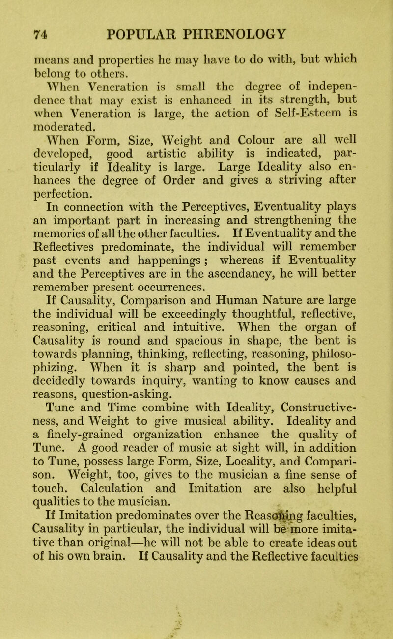 means and properties he may have to do with, but which belong to others. When Veneration is small the degree of indepen- dence that may exist is enhanced in its strength, but when Veneration is large, the action of Self-Esteem is moderated. When Form, Size, Weight and Colour are all well developed, good artistic ability is indicated, par- ticularly if Ideality is large. Large Ideality also en- hances the degree of Order and gives a striving after perfection. In connection with the Perceptives, Eventuality plays an important part in increasing and strengthening the memories of all the other faculties. If Eventuality and the Reflectives predominate, the individual will remember past events and happenings ; whereas if Eventuality and the Perceptives are in the ascendancy, he will better remember present occurrences. If Causality, Comparison and Human Nature are large the individual will be exceedingly thoughtful, reflective, reasoning, critical and intuitive. When the organ of Causality is round and spacious in shape, the bent is towards planning, thinking, reflecting, reasoning, philoso- phizing. When it is sharp and pointed, the bent is decidedly towards inquiry, wanting to know causes and reasons, question-asking. Tune and Time combine with Ideality, Constructive- ness, and Weight to give musical ability. Ideality and a finely-grained organization enhance the quality of Tune. A good reader of music at sight will, in addition to Tune, possess large Form, Size, Locality, and Compari- son. Weight, too, gives to the musician a fine sense of touch. Calculation and Imitation are also helpful qualities to the musician. If Imitation predominates over the Reasoning faculties, Causality in particular, the individual will be more imita- tive than original—he will not be able to create ideas out of his own brain. If Causality and the Reflective faculties