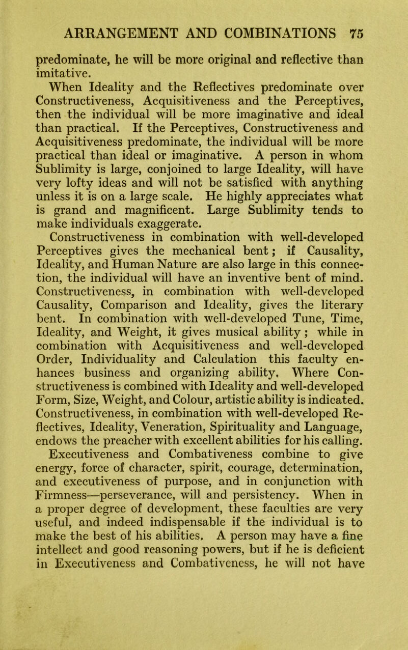 predominate, he will be more original and reflective than imitative. When Ideality and the Reflectives predominate over Constructiveness, Acquisitiveness and the Perceptives, then the individual will be more imaginative and ideal than practical. If the Perceptives, Constructiveness and Acquisitiveness predominate, the individual will be more practical than ideal or imaginative. A person in whom Sublimity is large, conjoined to large Ideality, will have very lofty ideas and will not be satisfied with anything unless it is on a large scale. He highly appreciates what is grand and magnificent. Large Sublimity tends to make individuals exaggerate. Constructiveness in combination with well-developed Perceptives gives the mechanical bent; if Causality, Ideality, and Human Nature are also large in this connec- tion, the individual will have an inventive bent of mind. Constructiveness, in combination with well-developed Causality, Comparison and Ideality, gives the literary bent. In combination with well-developed Tune, Time, Ideality, and Weight, it gives musical ability ; while in combination with Acquisitiveness and well-developed Order, Individuality and Calculation this faculty en- hances business and organizing ability. Where Con- structiveness is combined with Ideality and well-developed Form, Size, Weight, and Colour, artistic ability is indicated. Constructiveness, in combination with well-developed Re- flectives, Ideality, Veneration, Spirituality and Language, endows the preacher with excellent abilities for his calling. Executiveness and Combativeness combine to give energy, force of character, spirit, courage, determination, and executiveness of purpose, and in conjunction with Firmness—perseverance, will and persistency. When in a proper degree of development, these faculties are very useful, and indeed indispensable if the individual is to make the best of his abilities. A person may have a fine intellect and good reasoning powers, but if he is deficient in Executiveness and Combativeness, he will not have