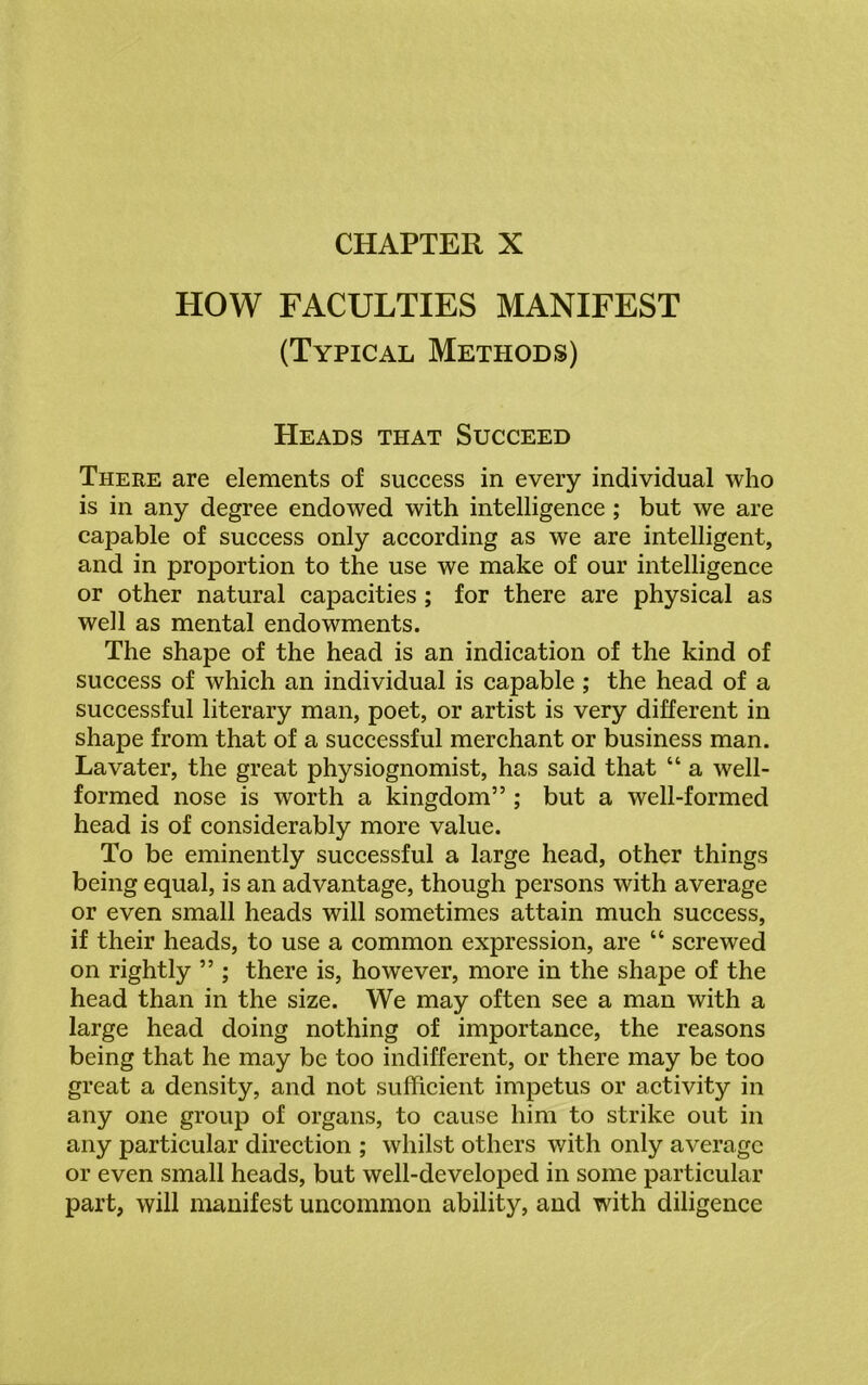 CHAPTER X HOW FACULTIES MANIFEST (Typical Methods) Heads that Succeed There are elements of success in every individual who is in any degree endowed with intelligence ; but we are capable of success only according as we are intelligent, and in proportion to the use we make of our intelligence or other natural capacities ; for there are physical as well as mental endowments. The shape of the head is an indication of the kind of success of which an individual is capable ; the head of a successful literary man, poet, or artist is very different in shape from that of a successful merchant or business man. Lavater, the great physiognomist, has said that “ a well- formed nose is worth a kingdom” ; but a well-formed head is of considerably more value. To be eminently successful a large head, other things being equal, is an advantage, though persons with average or even small heads will sometimes attain much success, if their heads, to use a common expression, are “ screwed on rightly ” ; there is, however, more in the shape of the head than in the size. We may often see a man with a large head doing nothing of importance, the reasons being that he may be too indifferent, or there may be too great a density, and not sufficient impetus or activity in any one group of organs, to cause him to strike out in any particular direction ; whilst others with only average or even small heads, but well-developed in some particular part, will manifest uncommon ability, and with diligence
