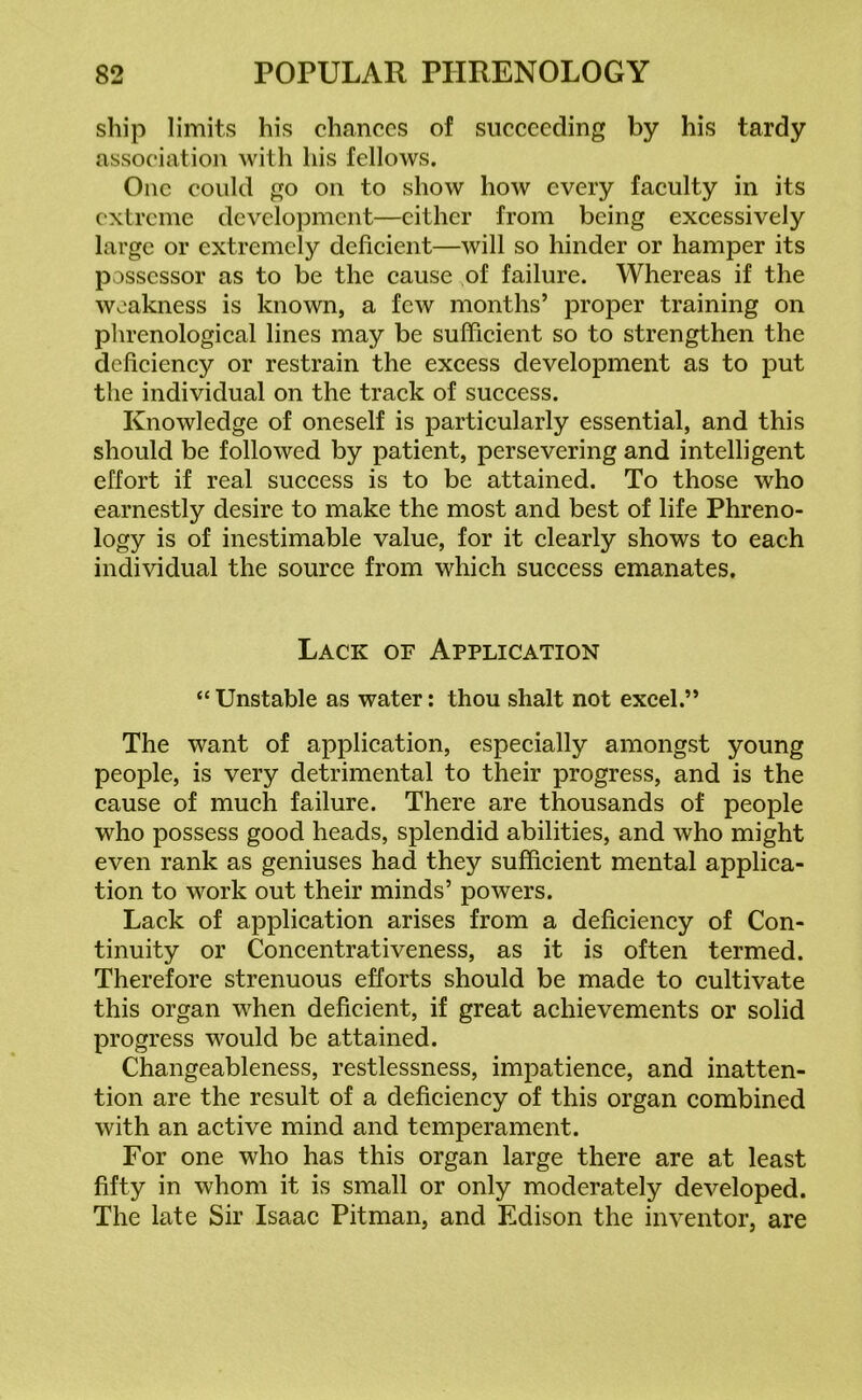 ship limits his chances of succeeding by his tardy association with his fellows. One could go on to show how every faculty in its extreme development—either from being excessively large or extremely deficient—will so hinder or hamper its possessor as to be the cause of failure. Whereas if the weakness is known, a few months’ proper training on phrenological lines may be sufficient so to strengthen the deficiency or restrain the excess development as to put the individual on the track of success. Knowledge of oneself is particularly essential, and this should be followed by patient, persevering and intelligent effort if real success is to be attained. To those who earnestly desire to make the most and best of life Phreno- logy is of inestimable value, for it clearly shows to each individual the source from which success emanates. Lack of Application “ Unstable as water: thou shalt not excel.” The want of application, especially amongst young people, is very detrimental to their progress, and is the cause of much failure. There are thousands of people who possess good heads, splendid abilities, and who might even rank as geniuses had they sufficient mental applica- tion to work out their minds’ powers. Lack of application arises from a deficiency of Con- tinuity or Concentrativeness, as it is often termed. Therefore strenuous efforts should be made to cultivate this organ when deficient, if great achievements or solid progress would be attained. Changeableness, restlessness, impatience, and inatten- tion are the result of a deficiency of this organ combined with an active mind and temperament. For one who has this organ large there are at least fifty in whom it is small or only moderately developed. The late Sir Isaac Pitman, and Edison the inventor, are