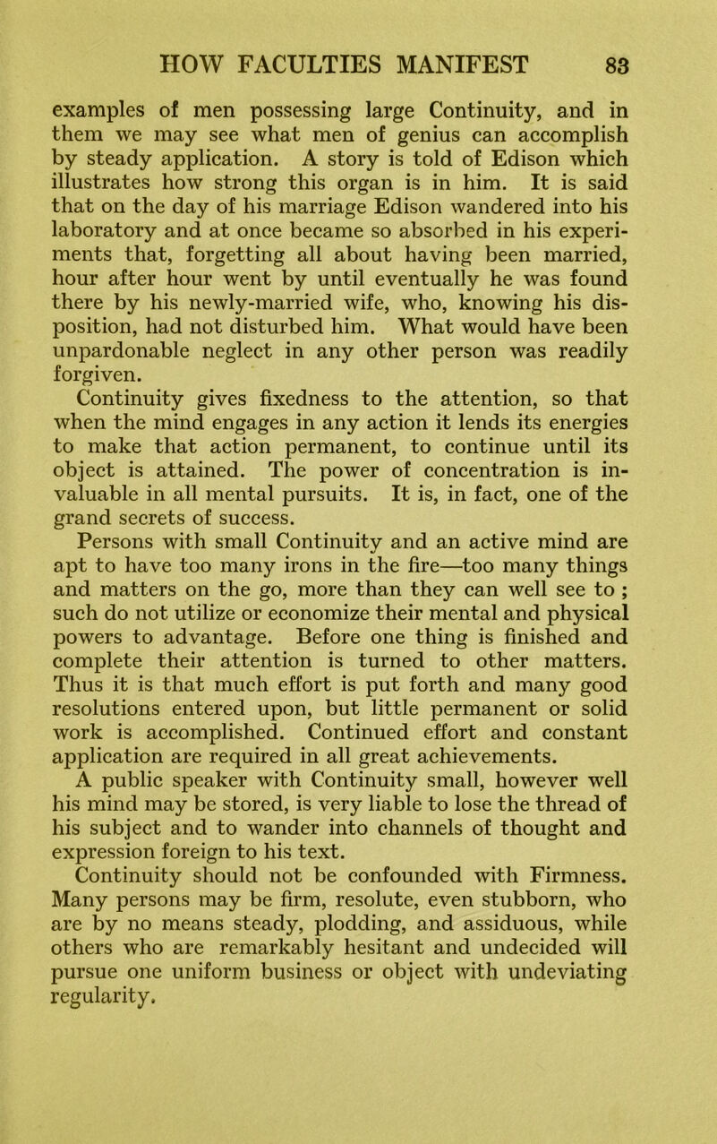 examples of men possessing large Continuity, and in them we may see what men of genius can accomplish by steady application. A story is told of Edison which illustrates how strong this organ is in him. It is said that on the day of his marriage Edison wandered into his laboratory and at once became so absorbed in his experi- ments that, forgetting all about having been married, hour after hour went by until eventually he was found there by his newly-married wife, who, knowing his dis- position, had not disturbed him. What would have been unpardonable neglect in any other person was readily forgiven. Continuity gives fixedness to the attention, so that when the mind engages in any action it lends its energies to make that action permanent, to continue until its object is attained. The power of concentration is in- valuable in all mental pursuits. It is, in fact, one of the grand secrets of success. Persons with small Continuity and an active mind are apt to have too many irons in the fire—too many things and matters on the go, more than they can well see to ; such do not utilize or economize their mental and physical powers to advantage. Before one thing is finished and complete their attention is turned to other matters. Thus it is that much effort is put forth and many good resolutions entered upon, but little permanent or solid work is accomplished. Continued effort and constant application are required in all great achievements. A public speaker with Continuity small, however well his mind may be stored, is very liable to lose the thread of his subject and to wander into channels of thought and expression foreign to his text. Continuity should not be confounded with Firmness. Many persons may be firm, resolute, even stubborn, who are by no means steady, plodding, and assiduous, while others who are remarkably hesitant and undecided will pursue one uniform business or object with undeviating regularity.