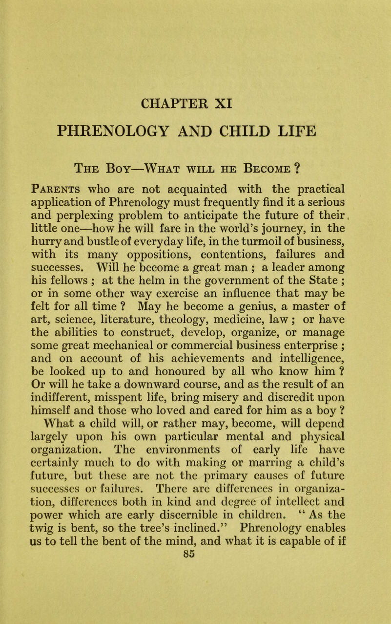 CHAPTER XI PHRENOLOGY AND CHILD LIFE The Boy—What will he Become ? Parents who are not acquainted with the practical application of Phrenology must frequently find it a serious and perplexing problem to anticipate the future of their little one—how he will fare in the world’s journey, in the hurry and bustle of everyday life, in the turmoil of business, with its many oppositions, contentions, failures and successes. Will he become a great man ; a leader among his fellows ; at the helm in the government of the State ; or in some other way exercise an influence that may be felt for all time ? May he become a genius, a master of art, science, literature, theology, medicine, law; or have the abilities to construct, develop, organize, or manage some great mechanical or commercial business enterprise ; and on account of his achievements and intelligence, be looked up to and honoured by all who know him ? Or will he take a downward course, and as the result of an indifferent, misspent life, bring misery and discredit upon himself and those who loved and cared for him as a boy ? What a child will, or rather may, become, will depend largely upon his own particular mental and physical organization. The environments of early life have certainly much to do with making or marring a child’s future, but these are not the primary causes of future successes or failures. There are differences in organiza- tion, differences both in kind and degree of intellect and power which are early discernible in children. “ As the twig is bent, so the tree’s inclined.” Phrenology enables us to tell the bent of the mind, and what it is capable of if