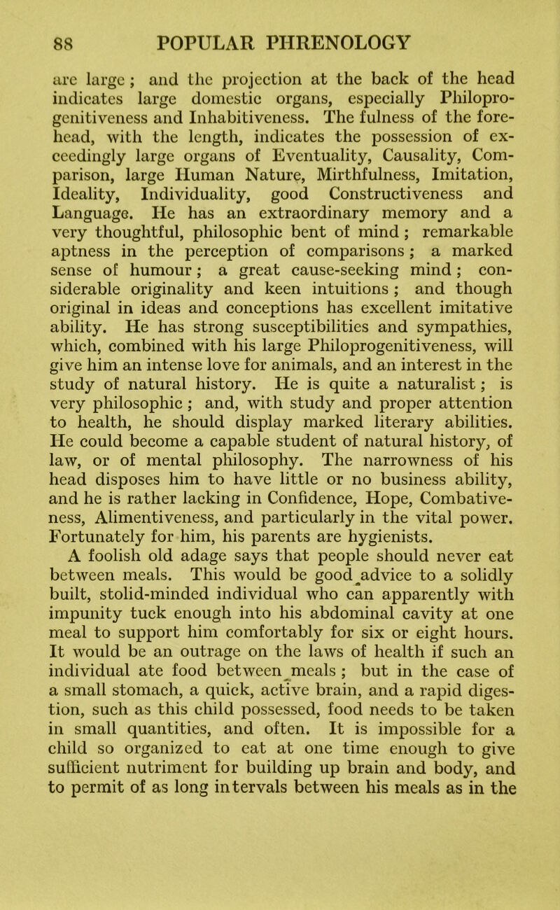 are large ; and the projection at the back of the head indicates large domestic organs, especially Philopro- genitiveness and Inhabitiveness. The fulness of the fore- head, with the length, indicates the possession of ex- ceedingly large organs of Eventuality, Causality, Com- parison, large Human Nature, Mirthfulness, Imitation, Ideality, Individuality, good Constructiveness and Language. He has an extraordinary memory and a very thoughtful, philosophic bent of mind ; remarkable aptness in the perception of comparisons ; a marked sense of humour; a great cause-seeking mind ; con- siderable originality and keen intuitions ; and though original in ideas and conceptions has excellent imitative ability. He has strong susceptibilities and sympathies, which, combined with his large Philoprogenitiveness, will give him an intense love for animals, and an interest in the study of natural history. He is quite a naturalist; is very philosophic; and, with study and proper attention to health, he should display marked literary abilities. He could become a capable student of natural history, of law, or of mental philosophy. The narrowness of his head disposes him to have little or no business ability, and he is rather lacking in Confidence, Hope, Combative- ness, Alimentiveness, and particularly in the vital power. Fortunately for him, his parents are hygienists. A foolish old adage says that people should never eat between meals. This would be good^advice to a solidly built, stolid-minded individual who can apparently with impunity tuck enough into his abdominal cavity at one meal to support him comfortably for six or eight hours. It would be an outrage on the laws of health if such an individual ate food between meals ; but in the case of a small stomach, a quick, active brain, and a rapid diges- tion, such as this child possessed, food needs to be taken in small quantities, and often. It is impossible for a child so organized to eat at one time enough to give sufficient nutriment for building up brain and body, and to permit of as long intervals between his meals as in the