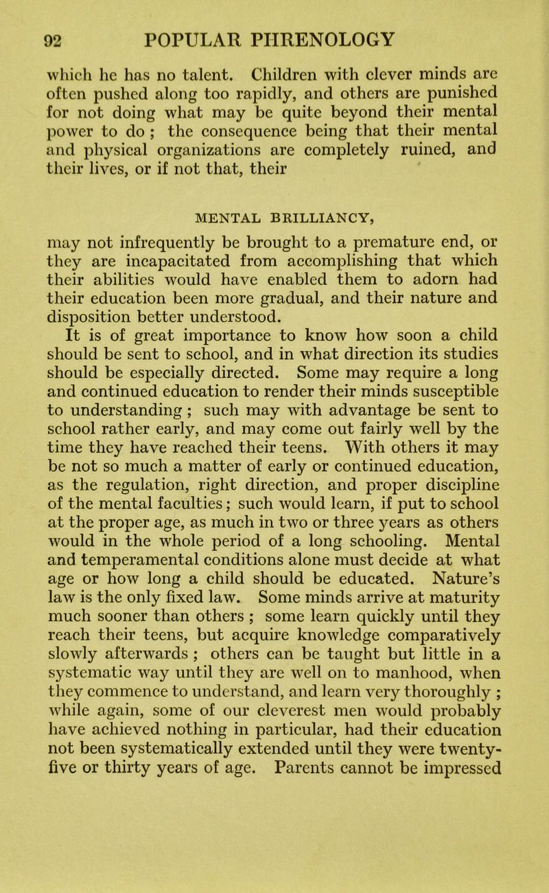 which he has no talent. Children with clever minds are often pushed along too rapidly, and others are punished for not doing what may be quite beyond their mental power to do ; the consequence being that their mental and physical organizations are completely ruined, and their lives, or if not that, their MENTAL BRILLIANCY, may not infrequently be brought to a premature end, or they are incapacitated from accomplishing that which their abilities would have enabled them to adorn had their education been more gradual, and their nature and disposition better understood. It is of great importance to know how soon a child should be sent to school, and in what direction its studies should be especially directed. Some may require a long and continued education to render their minds susceptible to understanding ; such may with advantage be sent to school rather early, and may come out fairly well by the time they have reached their teens. With others it may be not so much a matter of early or continued education, as the regulation, right direction, and proper discipline of the mental faculties; such would learn, if put to school at the proper age, as much in two or three years as others would in the whole period of a long schooling. Mental and temperamental conditions alone must decide at what age or how long a child should be educated. Nature’s law is the only fixed law. Some minds arrive at maturity much sooner than others ; some learn quickly until they reach their teens, but acquire knowledge comparatively slowly afterwards ; others can be taught but little in a systematic way until they are well on to manhood, when they commence to understand, and learn very thoroughly ; while again, some of our cleverest men would probably have achieved nothing in particular, had their education not been systematically extended until they were twenty- five or thirty years of age. Parents cannot be impressed