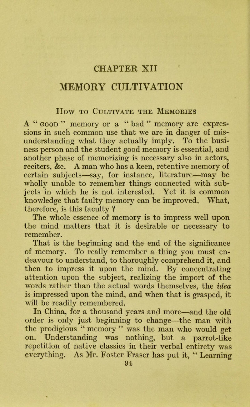 MEMORY CULTIVATION How to Cultivate the Memories A “ good ” memory or a “ bad ” memory are expres- sions in such common use that we are in danger of mis- understanding what they actually imply. To the busi- ness person and the student good memory is essential, and another phase of memorizing is necessary also in actors, reciters, &c. A man who has a keen, retentive memory of certain subjects—say, for instance, literature—may be wholly unable to remember things connected with sub- jects in which he is not interested. Yet it is common knowledge that faulty memory can be improved. What, therefore, is this faculty ? The whole essence of memory is to impress well upon the mind matters that it is desirable or necessary to remember. That is the beginning and the end of the significance of memory. To really remember a thing you must en- deavour to understand, to thoroughly comprehend it, and then to impress it upon the mind. By concentrating attention upon the subject, realizing the import of the words rather than the actual words themselves, the idea is impressed upon the mind, and when that is grasped, it will be readily remembered. In China, for a thousand years and more—and the old order is only just beginning to change—the man with the prodigious “ memory ” was the man who would get on. Understanding was nothing, but a parrot-like repetition of native classics in their verbal entirety was everything. As Mr. Foster Fraser has put it, “ Learning