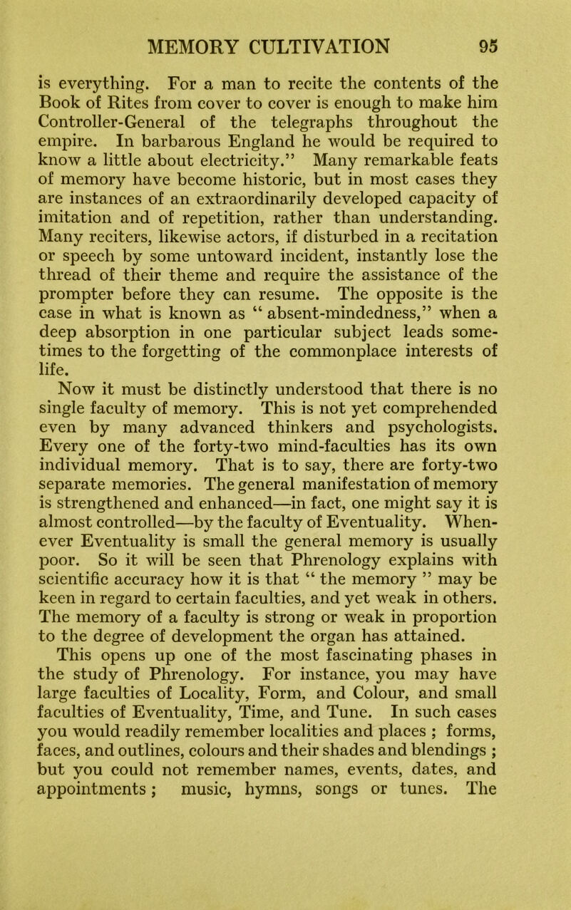 is everything. For a man to recite the contents of the Book of Rites from cover to cover is enough to make him Controller-General of the telegraphs throughout the empire. In barbarous England he would be required to know a little about electricity.” Many remarkable feats of memory have become historic, but in most cases they are instances of an extraordinarily developed capacity of imitation and of repetition, rather than understanding. Many reciters, likewise actors, if disturbed in a recitation or speech by some untoward incident, instantly lose the thread of their theme and require the assistance of the prompter before they can resume. The opposite is the case in what is known as “ absent-mindedness,” when a deep absorption in one particular subject leads some- times to the forgetting of the commonplace interests of life. Now it must be distinctly understood that there is no single faculty of memory. This is not yet comprehended even by many advanced thinkers and psychologists. Every one of the forty-two mind-faculties has its own individual memory. That is to say, there are forty-two separate memories. The general manifestation of memory is strengthened and enhanced—in fact, one might say it is almost controlled—by the faculty of Eventuality. When- ever Eventuality is small the general memory is usually poor. So it will be seen that Phrenology explains with scientific accuracy how it is that “ the memory ” may be keen in regard to certain faculties, and yet weak in others. The memory of a faculty is strong or weak in proportion to the degree of development the organ has attained. This opens up one of the most fascinating phases in the study of Phrenology. For instance, you may have large faculties of Locality, Form, and Colour, and small faculties of Eventuality, Time, and Tune. In such cases you would readily remember localities and places ; forms, faces, and outlines, colours and their shades and blendings ; but you could not remember names, events, dates, and appointments; music, hymns, songs or tunes. The