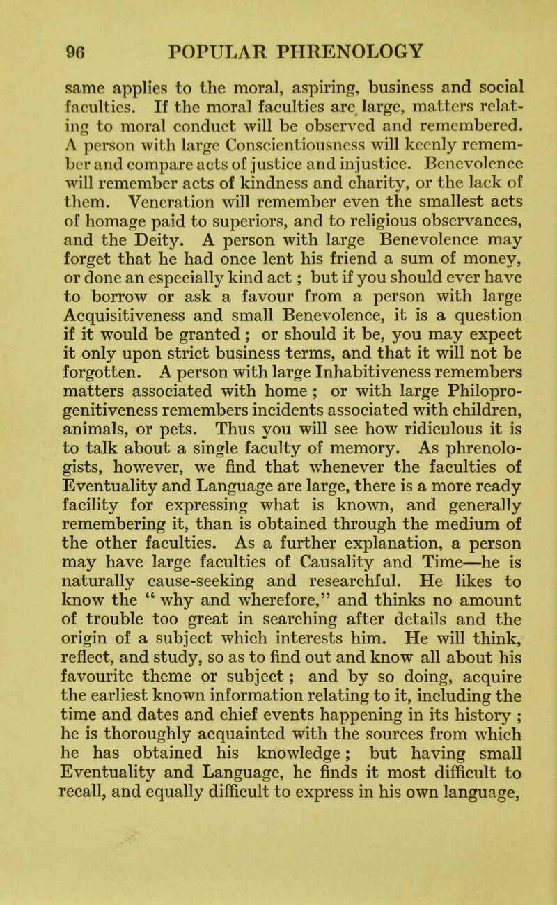 same applies to the moral, aspiring, business and social faculties. If the moral faculties are large, matters relat- ing to moral conduct will be observed and remembered. A person with large Conscientiousness will keenly remem- ber and compare acts of justice and injustice. Benevolence will remember acts of kindness and charity, or the lack of them. Veneration will remember even the smallest acts of homage paid to superiors, and to religious observances, and the Deity. A person with large Benevolence may forget that he had once lent his friend a sum of money, or done an especially kind act; but if you should ever have to borrow or ask a favour from a person with large Acquisitiveness and small Benevolence, it is a question if it would be granted ; or should it be, you may expect it only upon strict business terms, and that it will not be forgotten. A person with large Inhabitiveness remembers matters associated with home ; or with large Philopro- genitiveness remembers incidents associated with children, animals, or pets. Thus you will see how ridiculous it is to talk about a single faculty of memory. As phrenolo- gists, however, we find that whenever the faculties of Eventuality and Language are large, there is a more ready facility for expressing what is known, and generally remembering it, than is obtained through the medium of the other faculties. As a further explanation, a person may have large faculties of Causality and Time—he is naturally cause-seeking and researchful. He likes to know the “ why and wherefore,” and thinks no amount of trouble too great in searching after details and the origin of a subject which interests him. He will think, reflect, and study, so as to find out and know all about his favourite theme or subject; and by so doing, acquire the earliest known information relating to it, including the time and dates and chief events happening in its history ; he is thoroughly acquainted with the sources from which he has obtained his knowledge; but having small Eventuality and Language, he finds it most difficult to recall, and equally difficult to express in his own language,