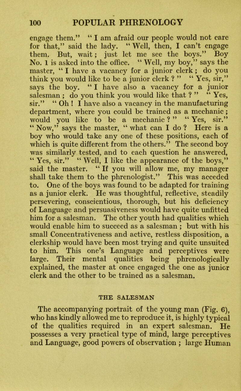 engage them.” “ I am afraid our people would not care for that,” said the lady. “ Well, then, I can’t engage them. But, wait; just let me see the boys.” Boy No. 1 is asked into the office. “ Well, my boy,” says the master, “ I have a vacancy for a junior clerk ; do you think you would like to be a junior clerk ? ” “Yes, sir,” says the boy. “ I have also a vacancy for a junior salesman ; do you think you would like that ? ” “ Yes, sir.” “ Oh ! I have also a vacancy in the manufacturing department, where you could be trained as a mechanic; would you like to be a mechanic ? ” “ Yes, sir.” “ Now,” says the master, “ what can I do ? Here is a boy who would take any one of these positions, each of which is quite different from the others.” The second boy was similarly tested, and to each question he answered, “ Yes, sir.” “ Well, I like the appearance of the boys,” said the master. “ If you will allow me, my manager shall take them to the phrenologist.” This was acceded to. One of the boys was found to be adapted for training as a junior clerk. He was thoughtful, reflective, steadily persevering, conscientious, thorough, but his deficiency of Language and persuasiveness would have quite unfitted him for a salesman. The other youth had qualities which would enable him to succeed as a salesman ; but with his small Concentrativeness and active, restless disposition, a clerkship would have been most trying and quite unsuited to him. This one’s Language and perceptives were large. Their mental qualities being phrenologically explained, the master at once engaged the one as junior clerk and the other to be trained as a salesman. THE SALESMAN The accompanying portrait of the young man (Fig. 6), who has kindly allowed me to reproduce it, is highly typical of the qualities required in an expert salesman. He possesses a very practical type of mind, large perceptives and Language, good powers of observation ; large Human