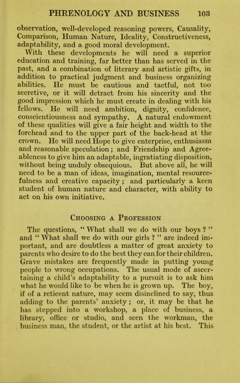 observation, well-developed reasoning powers, Causality, Comparison, Human Nature, Ideality, Constructiveness, adaptability, and a good moral development. With these developments he will need a superior education and training, far better than has served in the past, and a combination of literary and artistic gifts, in addition to practical judgment and business organizing abilities. He must be cautious and tactful, not too secretive, or it will detract from his sincerity and the good impression which he must create in dealing with his fellows. He will need ambition, dignity, confidence, conscientiousness and sympathy. A natural endowment of these qualities will give a fair height and width to the forehead and to the upper part of the back-head at the crown. He will need Hope to give enterprise, enthusiasm and reasonable speculation; and Friendship and Agree- ableness to give him an adaptable, ingratiating disposition, without being unduly obsequious. But above all, he will need to be a man of ideas, imagination, mental resource- fulness and creative capacity ; and particularly a keen student of human nature and character, with ability to act on his own initiative. Choosing a Profession The questions, “ What shall we do with our boys ? ” and “ What shall we do with our girls ? ” are indeed im- portant, and are doubtless a matter of great anxiety to parents who desire to do the best they can for their children. Grave mistakes are frequently made in putting young people to wrong occupations. The usual mode of ascer- taining a child’s adaptability to a pursuit is to ask him what he would like to be when he is grown up. The boy, if of a reticent nature, may seem disinclined to say, thus adding to the parents’ anxiety ; or, it may be that he has stepped into a workshop, a place of business, a library, office or studio, and seen the workman, the business man, the student, or the artist at his best. This