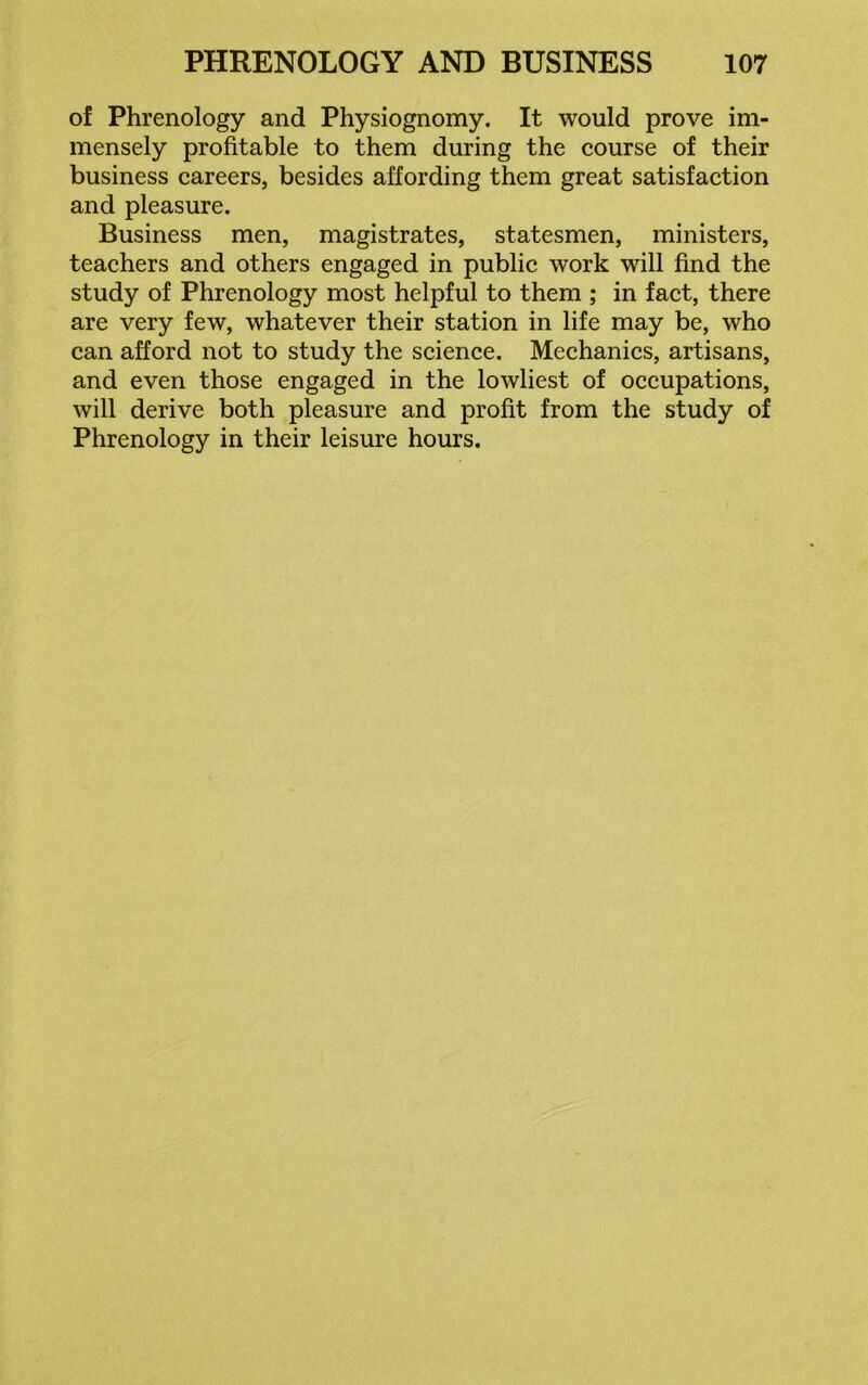 of Phrenology and Physiognomy. It would prove im- mensely profitable to them during the course of their business careers, besides affording them great satisfaction and pleasure. Business men, magistrates, statesmen, ministers, teachers and others engaged in public work will find the study of Phrenology most helpful to them ; in fact, there are very few, whatever their station in life may be, who can afford not to study the science. Mechanics, artisans, and even those engaged in the lowliest of occupations, will derive both pleasure and profit from the study of Phrenology in their leisure hours.