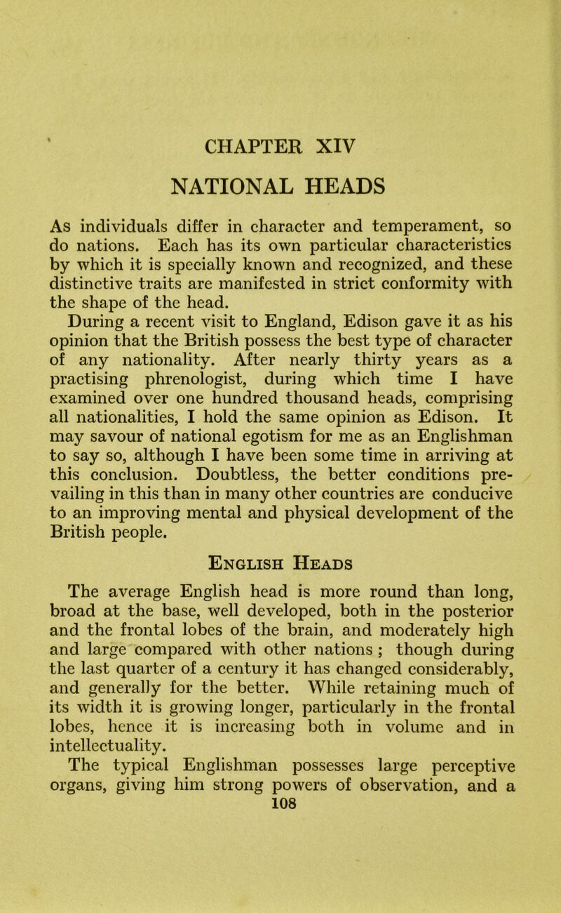 CHAPTER XIV NATIONAL HEADS As individuals differ in character and temperament, so do nations. Each has its own particular characteristics by which it is specially known and recognized, and these distinctive traits are manifested in strict conformity with the shape of the head. During a recent visit to England, Edison gave it as his opinion that the British possess the best type of character of any nationality. After nearly thirty years as a practising phrenologist, during which time I have examined over one hundred thousand heads, comprising all nationalities, I hold the same opinion as Edison. It may savour of national egotism for me as an Englishman to say so, although I have been some time in arriving at this conclusion. Doubtless, the better conditions pre- vailing in this than in many other countries are conducive to an improving mental and physical development of the British people. English Heads The average English head is more round than long, broad at the base, well developed, both in the posterior and the frontal lobes of the brain, and moderately high and large compared with other nations ; though during the last quarter of a century it has changed considerably, and generally for the better. While retaining much of its width it is growing longer, particularly in the frontal lobes, hence it is increasing both in volume and in intellectuality. The typical Englishman possesses large perceptive organs, giving him strong powers of observation, and a