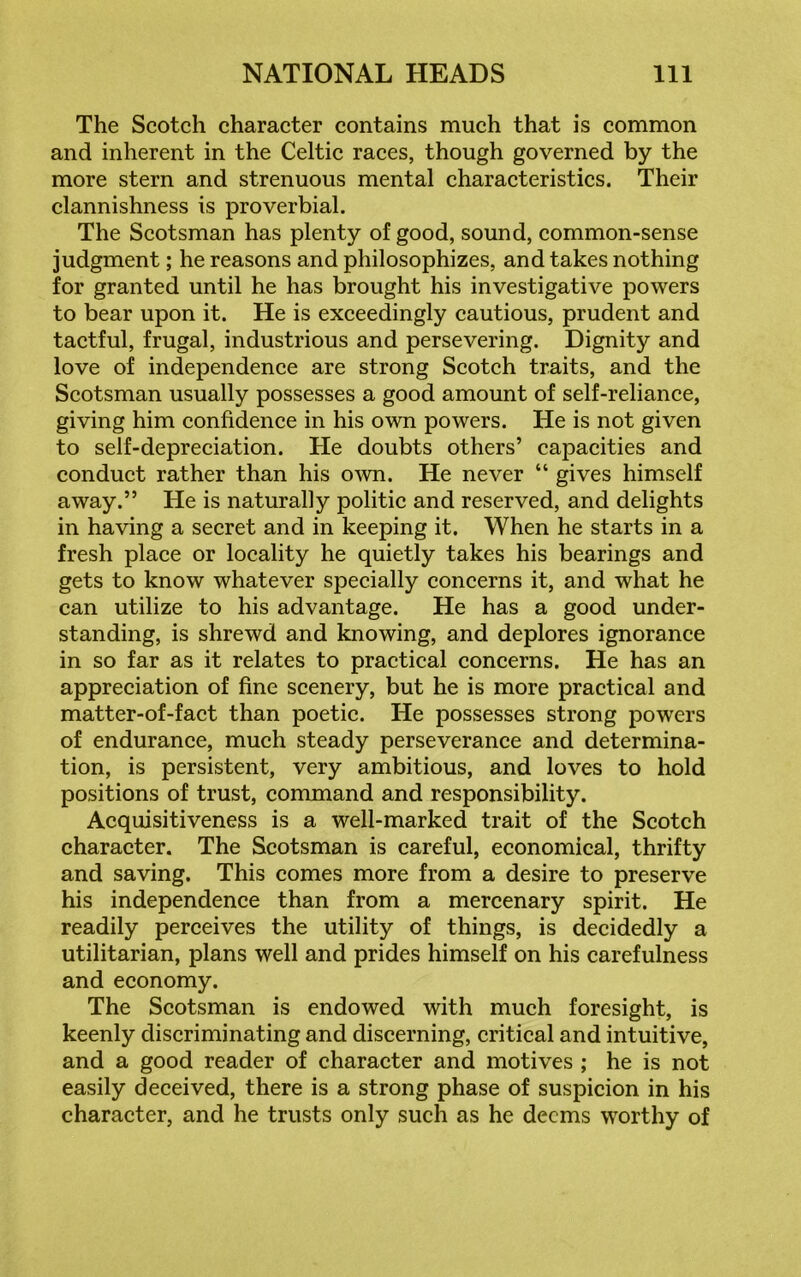 The Scotch character contains much that is common and inherent in the Celtic races, though governed by the more stern and strenuous mental characteristics. Their clannishness is proverbial. The Scotsman has plenty of good, sound, common-sense judgment; he reasons and philosophizes, and takes nothing for granted until he has brought his investigative powers to bear upon it. He is exceedingly cautious, prudent and tactful, frugal, industrious and persevering. Dignity and love of independence are strong Scotch traits, and the Scotsman usually possesses a good amount of self-reliance, giving him confidence in his own powers. He is not given to self-depreciation. He doubts others’ capacities and conduct rather than his own. He never “ gives himself away.” He is naturally politic and reserved, and delights in having a secret and in keeping it. When he starts in a fresh place or locality he quietly takes his bearings and gets to know whatever specially concerns it, and what he can utilize to his advantage. He has a good under- standing, is shrewd and knowing, and deplores ignorance in so far as it relates to practical concerns. He has an appreciation of fine scenery, but he is more practical and matter-of-fact than poetic. He possesses strong powers of endurance, much steady perseverance and determina- tion, is persistent, very ambitious, and loves to hold positions of trust, command and responsibility. Acquisitiveness is a well-marked trait of the Scotch character. The Scotsman is careful, economical, thrifty and saving. This comes more from a desire to preserve his independence than from a mercenary spirit. He readily perceives the utility of things, is decidedly a utilitarian, plans well and prides himself on his carefulness and economy. The Scotsman is endowed with much foresight, is keenly discriminating and discerning, critical and intuitive, and a good reader of character and motives ; he is not easily deceived, there is a strong phase of suspicion in his character, and he trusts only such as he deems worthy of