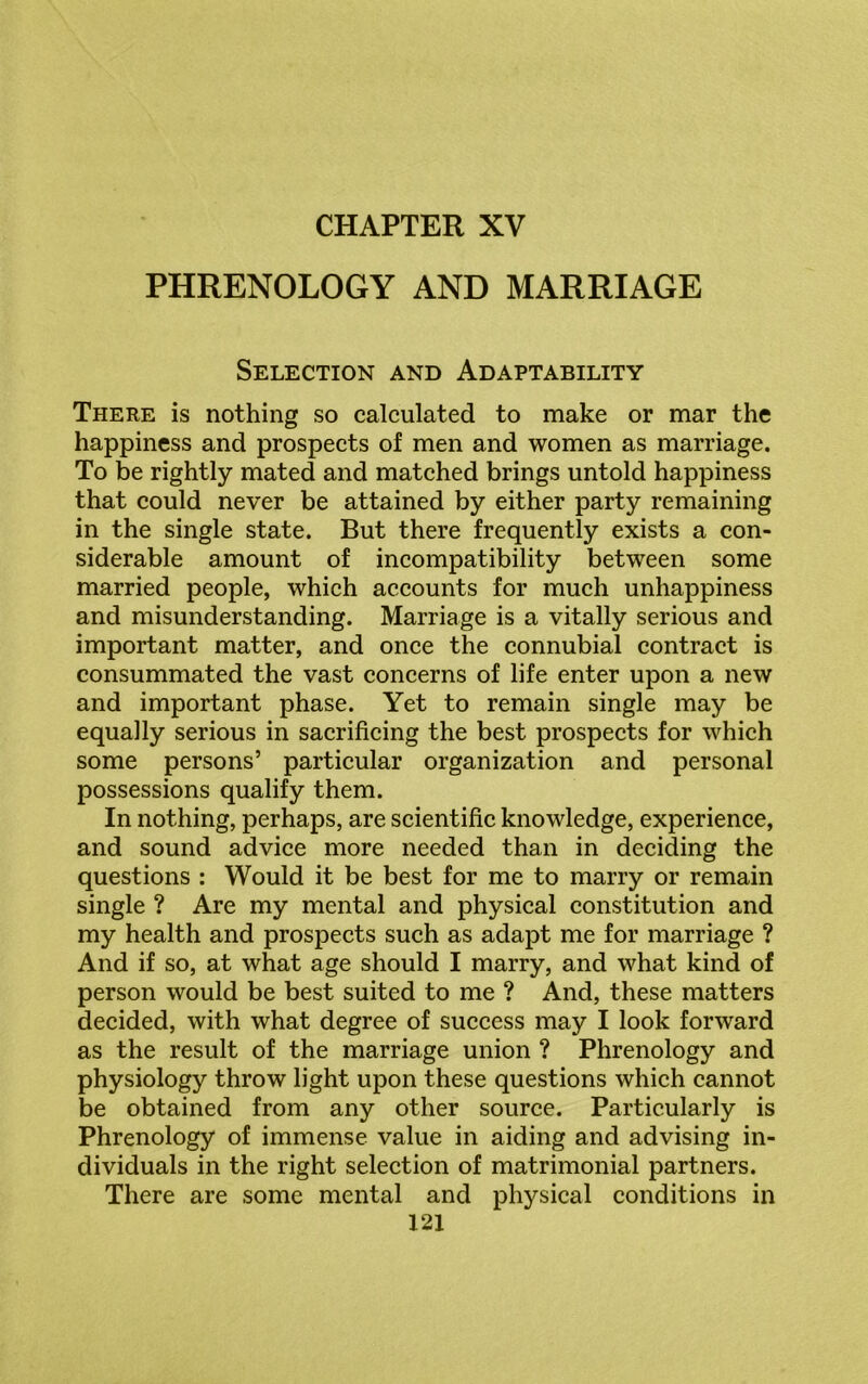 CHAPTER XV PHRENOLOGY AND MARRIAGE Selection and Adaptability There is nothing so calculated to make or mar the happiness and prospects of men and women as marriage. To be rightly mated and matched brings untold happiness that could never be attained by either party remaining in the single state. But there frequently exists a con- siderable amount of incompatibility between some married people, which accounts for much unhappiness and misunderstanding. Marriage is a vitally serious and important matter, and once the connubial contract is consummated the vast concerns of life enter upon a new and important phase. Yet to remain single may be equally serious in sacrificing the best prospects for which some persons’ particular organization and personal possessions qualify them. In nothing, perhaps, are scientific knowledge, experience, and sound advice more needed than in deciding the questions : Would it be best for me to marry or remain single ? Are my mental and physical constitution and my health and prospects such as adapt me for marriage ? And if so, at what age should I marry, and what kind of person would be best suited to me ? And, these matters decided, with what degree of success may I look forward as the result of the marriage union ? Phrenology and physiology throw light upon these questions which cannot be obtained from any other source. Particularly is Phrenology of immense value in aiding and advising in- dividuals in the right selection of matrimonial partners. There are some mental and physical conditions in