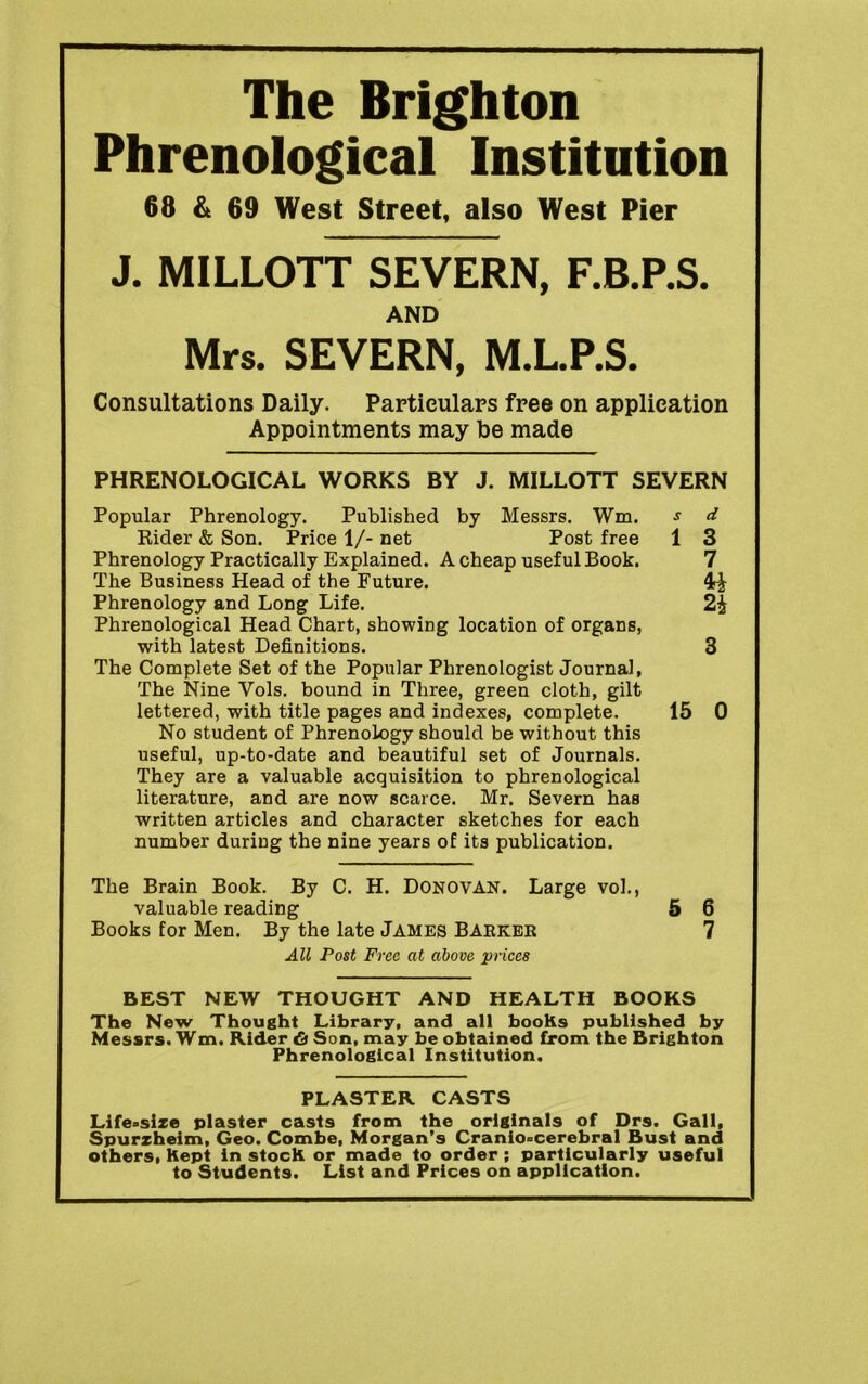 The Brighton Phrenological Institution 68 & 69 West Street, also West Pier J. MILLOTT SEVERN, F.B.P.S. AND Mrs. SEVERN, M.L.P.S. Consultations Daily. Particulars free on application Appointments may be made PHRENOLOGICAL WORKS BY J. MILLOTT SEVERN Popular Phrenology. Published by Messrs. Wm. s d Rider & Son. Price 1/- net Post free 1 3 Phrenology Practically Explained. A cheap useful Book. 7 The Business Head of the Future. Phrenology and Long Life. 2i Phrenological Head Chart, showing location of organs, with latest Definitions. 3 The Complete Set of the Popular Phrenologist Journal, The Nine Vols. bound in Three, green cloth, gilt lettered, with title pages and indexes, complete. 15 0 No student of Phrenology should be without this useful, up-to-date and beautiful set of Journals. They are a valuable acquisition to phrenological literature, and are now scarce. Mr. Severn has written articles and character sketches for each number during the nine years of its publication. The Brain Book. By C. H. Donovan. Large vol., valuable reading 5 6 Books for Men. By the late James Barker 7 All Post Free at above prices BEST NEW THOUGHT AND HEALTH BOOKS The New Thought Library, and all booKs published by Messrs. Wm. Rider & Son, may be obtained from the Brighton Phrenological Institution. PLASTER CASTS Life°sixe plaster casts from the originals of Drs. Gall, Spurzheim, Geo. Combe, Morgan’s Cranio-cerebral Bust and others, Kept in stocK or made to order ; particularly useful to Students. List and Prices on application.