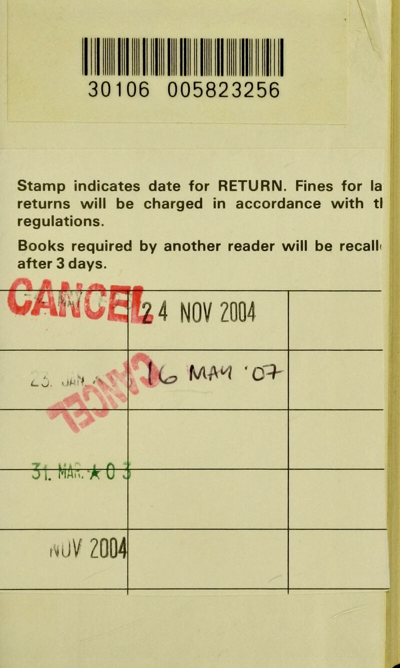 30106 005823256 Stamp indicates date for RETURN. Fines for la returns will be charged in accordance with tl regulations. Books required by another reader will be recall after 3 days. WtftuE &4 NOV 2004 l. it. ’ll (<£, IWW '0> T i.'A i f\ J I. NlAn. ‘A U v *UV 2004