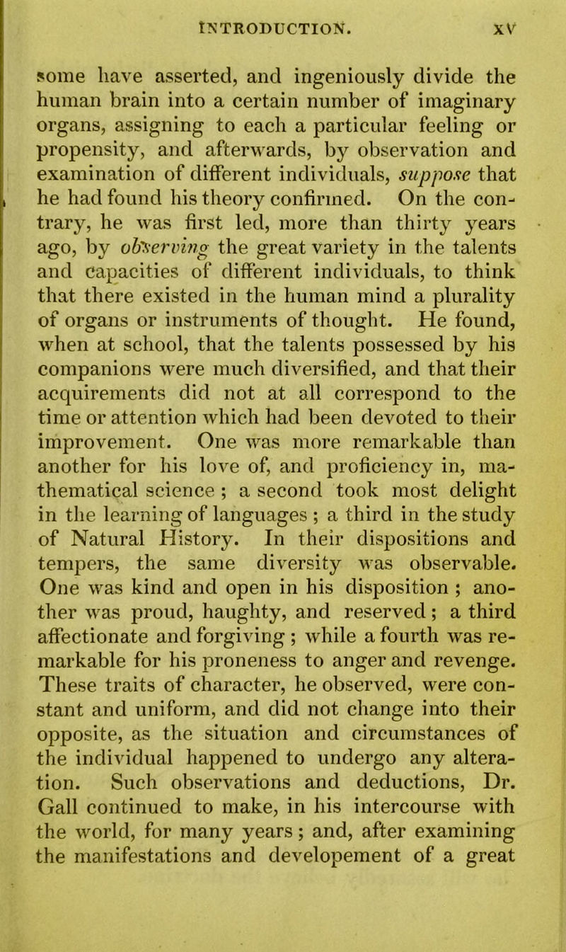 some have asserted, and ingeniously divide the human brain into a certain number of imaginary organs, assigning to each a particular feeling or propensity, and afterwards, by observation and examination of different individuals, suppose that he had found his theory confirmed. On the con- trary, he was first led, more than thirty years ago, by observing the great variety in the talents and capacities of different individuals, to think that there existed in the human mind a plurality of organs or instruments of thought. He found, when at school, that the talents possessed by his companions were much diversified, and that their acquirements did not at all correspond to the time or attention which had been devoted to their improvement. One was more remarkable than another for his love of, and proficiency in, ma- thematical science ; a second took most delight in the learning of languages ; a third in the study of Natural History. In their dispositions and tempers, the same diversity was observable. One was kind and open in his disposition ; ano- ther was proud, haughty, and reserved; a third affectionate and forgiving ; while a fourth was re- markable for his proneness to anger and revenge. These traits of character, he observed, were con- stant and uniform, and did not change into their opposite, as the situation and circumstances of the individual happened to undergo any altera- tion. Such observations and deductions, Dr. Gall continued to make, in his intercourse with the world, for many years; and, after examining the manifestations and developement of a great