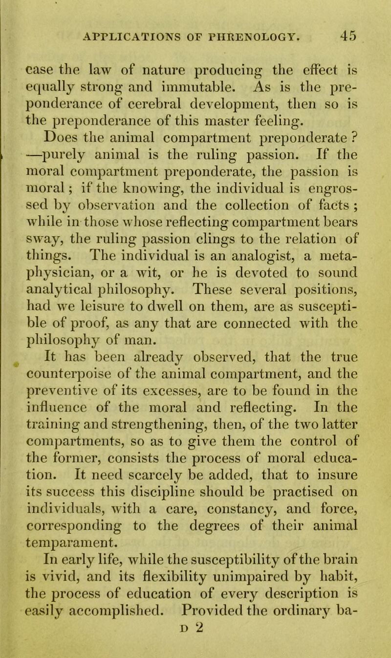 case the law of nature producing the effect is ecjually strong and immutable. As is the pre- ponderance of cerebral development, then so is the preponderance of this master feeling. Does the animal compartment preponderate ? —purely animal is the ruling passion. If the moral compartment preponderate, the passion is moral; if the knowing, the individual is engros- sed by observation and the collection of facts ; while in those whose reflecting compartment bears sway, the ruling passion clings to the relation of things. The individual is an analogist, a meta- physician, or a wit, or he is devoted to sound analytical philosophy. These several positions, had we leisure to dwell on them, are as suscepti- ble of proof, as any that are connected with the philosophy of man. It has been already observed, that the true counterpoise of the animal compartment, and the preventive of its excesses, are to be found in the influence of the moral and reflecting. In the training and strengthening, then, of the two latter compartments, so as to give them the control of the former, consists the process of moral educa- tion. It need scarcely be added, that to insure its success this discipline should be practised on individuals, with a care, constancy, and force, corresponding to the degrees of their animal temparament. In early life, while the susceptibility of the brain is vivid, and its flexibility unimpaired by habit, the process of education of every description is easily accomplished. Provided the ordinary ba-