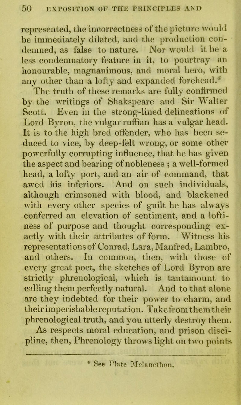 represented, the incorrectness of the picture would be immediately ddated, and the production con- demned, as false to nature. Nor would it be a less condemnatory feature in it, to pourtray an honourable, magnanimous, and moral hero, with any other than a lofty and expanded forehead.* The truth of these remarks are fully confirmed by the writings of Shakspeare and Sir Walter Scott. Even in the strong-lined delineations of Lord Byron, the vulgar ruffian has a vulgar head. It is to the high bred offender, who has been se- duced to vice, by deep-felt wrong, or some other powerfully corrupting influence, that he has given the aspect and bearing of nobleness ; a well-formed head, a lofty port, and an air of command, that awed his inferiors. And on such individuals, although crimsoned with blood, and blackened with every other species of guilt he has always conferred an elevation of sentiment, and a lofti- ness of purpose and thought corresponding ex- actly with their attributes of form. Witness his representations of Conrad, Lara, Manfred, Lambro, and others. In common, then, with those of every great poet, the sketches of Lord Byron are strictly phrenological, which is tantamount to calling them perfectly natural. And to that alone are they indebted for their power to charm, and their imperishable reputation. Take fromthem their phrenological truth, and you utterly destroy them. As respects moral education, and prison disci- pline, then, Phrenology throws light on two points * See Hate Melancthon.