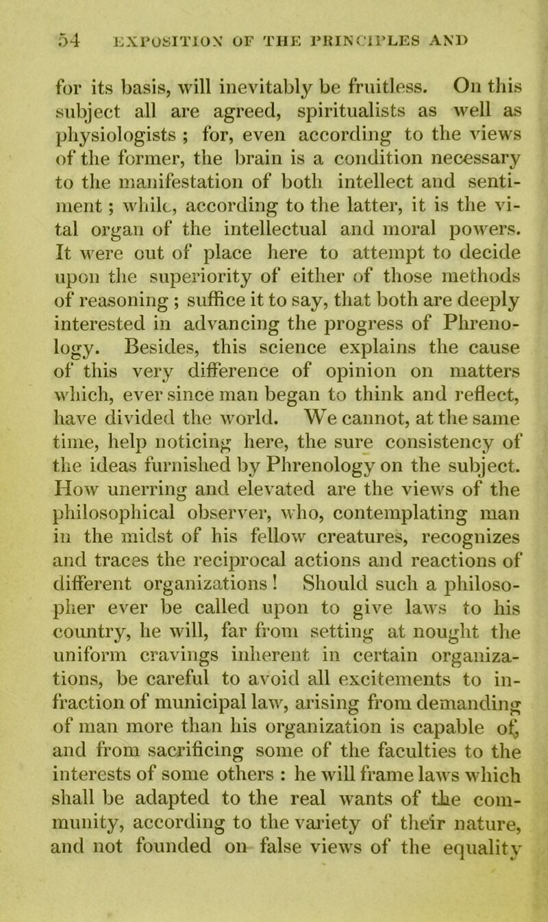 for its basis, will inevitably be fruitless. On this subject all are agreed, spiritualists as well as physiologists ; for, even according to the views of the former, the brain is a condition necessary to the manifestation of both intellect and senti- ment ; while, according to the latter, it is the vi- tal organ of the intellectual and moral powers. It were out of place here to attempt to decide upon the superiority of either of those methods of reasoning ; suffice it to say, that both are deeply interested in advancing the progress of Phreno- logy. Besides, this science explains the cause of this very difference of opinion on matters which, ever since man began to think and reflect, have divided the world. We cannot, at the same time, help noticing here, the sure consistency of the ideas furnished by Phrenology on the subject. How unerring and elevated are the views of the philosophical observer, who, contemplating man in the midst of his fellow creatures, recognizes and traces the reciprocal actions and reactions of different organizations ! Should such a philoso- pher ever be called upon to give laws to his country, he will, far from setting at nought the uniform cravings inherent in certain organiza- tions, be careful to avoid all excitements to in- fraction of municipal law, arising from demanding of man more than his organization is capable of, and from sacrificing some of the faculties to the interests of some others : he will frame laws which shall be adapted to the real wants of the com- munity, according to the variety of their nature, and not founded on false views of the equality