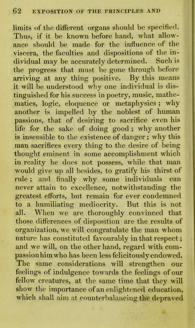 limits of the different organs should be specified. Thus, if it be known before hand, what allow- ance should be made for the influence of the viscera, the faculties and dispositions of the in- dividual may be accurately determined. Such is the progress that must be gone through before arriving at any thing positive. By this means it will be understood why one individual is dis- tinguished for his success in poetry, music, mathe- matics, logic, eloquence or metaphysics; why another is impelled by the noblest of human passions, that of desiring to sacrifice even his life for the sake of doing good ; why another is insensible to the existence of danger ; why this man sacrifices every thing to the desire of being thought eminent in some accomplishment which in reality he does not possess, while that man would give up all besides, to gratify his thirst of rule ; and finally why some individuals can never attain to excellence, notwithstanding the greatest efforts, but remain for ever condemned to a humiliating mediocrity. But this is not all. When we are thoroughly convinced that those differences of disposition are the results of organization, we will congratulate the man whom nature has constituted favourably in that respect; and we will, on the other hand, regard with com- passion him who has been less felicitously endowed. The same considerations will strengthen our feelings of indulgence towards the feelings of our fellow creatures, at the same time that they will show the importance of an enlightened education, which shall aim at counterbalancing the depraved